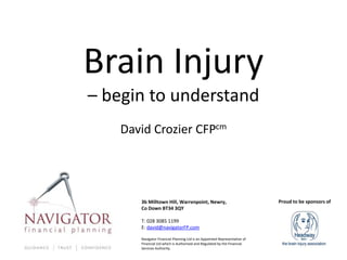 Brain Injury
– begin to understand
    David Crozier CFPcm




       3b Milltown Hill, Warrenpoint, Newry,                                Proud to be sponsors of
       Co Down BT34 3QY

       T: 028 3085 1199
       E: david@navigatorFP.com

       Navigator Financial Planning Ltd is an Appointed Representative of
       Financial Ltd which is Authorised and Regulated by the Financial
       Services Authority.
 