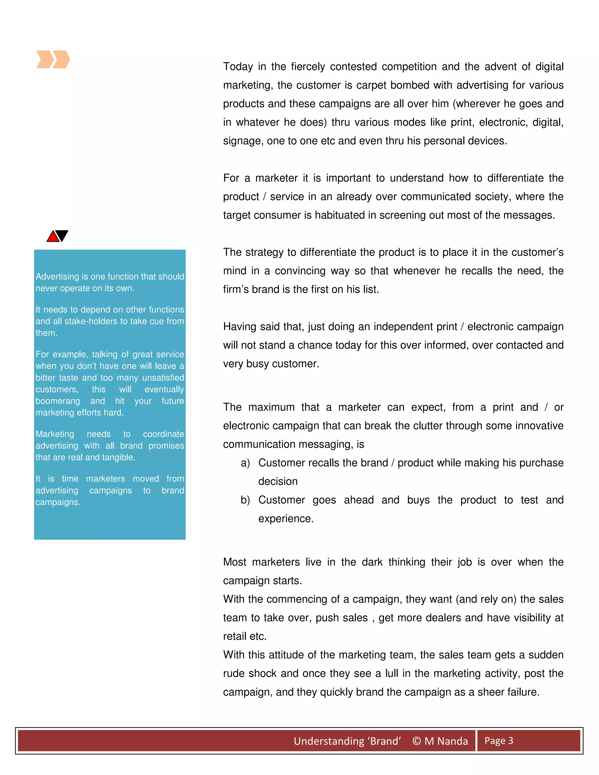 Today in the fiercely contested competition and the advent of digital
                                          marketing, the customer is carpet bombed with advertising for various
                                          products and these campaigns are all over him (wherever he goes and
                                          in whatever he does) thru various modes like print, electronic, digital,
                                          signage, one to one etc and even thru his personal devices.


                                          For a marketer it is important to understand how to differentiate the
                                          product / service in an already over communicated society, where the
                                          target consumer is habituated in screening out most of the messages.


                                          The strategy to differentiate the product is to place it in the customer’s

Advertising is one function that should
                                          mind in a convincing way so that whenever he recalls the need, the
never operate on its own.                 firm’s brand is the first on his list.
It needs to depend on other functions
and all stake-holders to take cue from
                                          Having said that, just doing an independent print / electronic campaign
them.
                                          will not stand a chance today for this over informed, over contacted and
For example, talking of great service
when you don’t have one will leave a      very busy customer.
bitter taste and too many unsatisfied
customers,     this   will eventually
boomerang and hit your future
marketing efforts hard.
                                          The maximum that a marketer can expect, from a print and / or
                                          electronic campaign that can break the clutter through some innovative
Marketing needs to coordinate
advertising with all brand promises       communication messaging, is
that are real and tangible.
                                              a) Customer recalls the brand / product while making his purchase
It is time marketers moved from                   decision
advertising campaigns to brand
campaigns.                                    b) Customer goes ahead and buys the product to test and
                                                  experience.



                                          Most marketers live in the dark thinking their job is over when the
                                          campaign starts.
                                          With the commencing of a campaign, they want (and rely on) the sales
                                          team to take over, push sales , get more dealers and have visibility at
                                          retail etc.
                                          With this attitude of the marketing team, the sales team gets a sudden
                                          rude shock and once they see a lull in the marketing activity, post the
                                          campaign, and they quickly brand the campaign as a sheer failure.



                                                           Understanding ‘Brand’ © M Nanda        Page 3
 