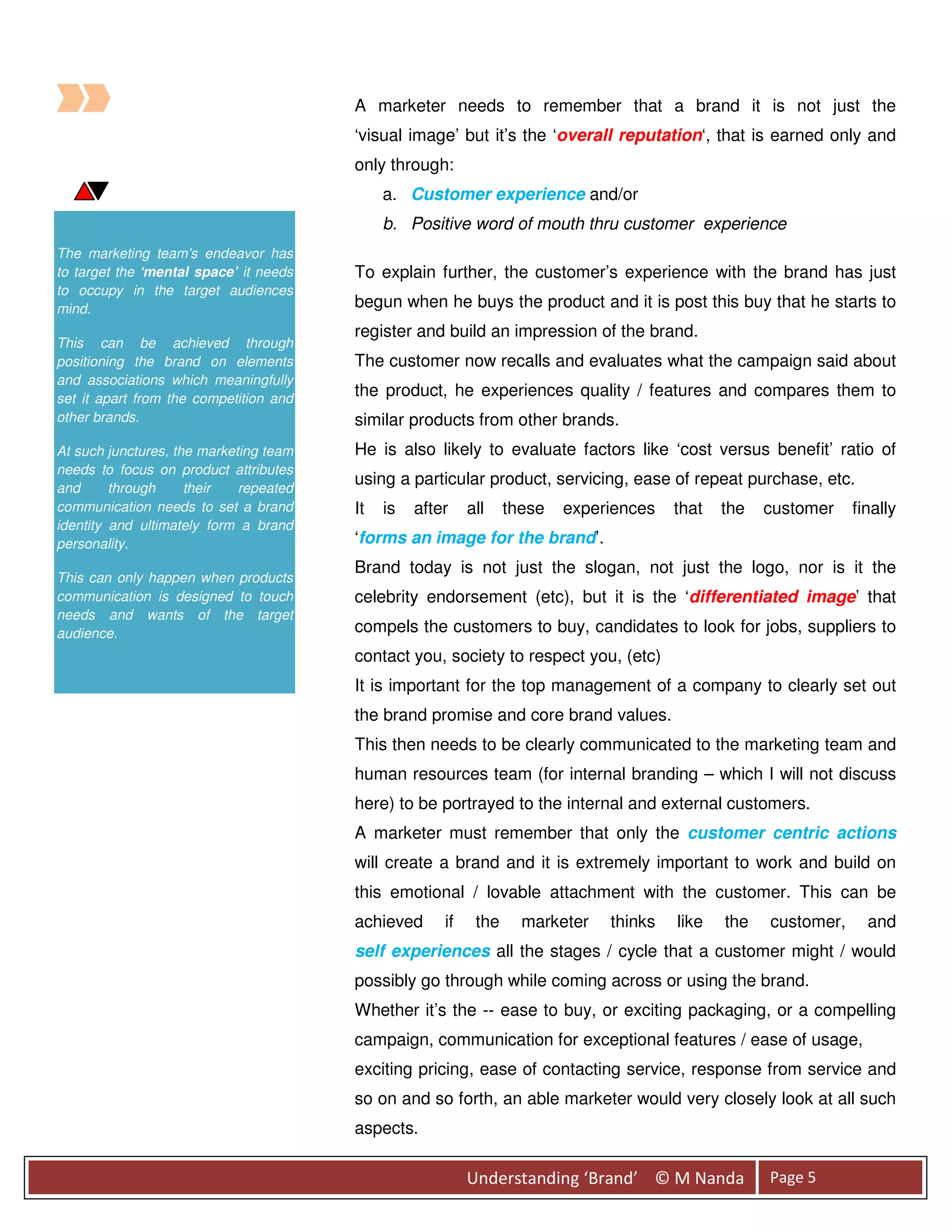 A marketer needs to remember that a brand it is not just the
                                        ‘visual image’ but it’s the ‘overall reputation‘, that is earned only and
                                        only through:
                                             a. Customer experience and/or
                                             b. Positive word of mouth thru customer experience
The marketing team’s endeavor has
to target the ‘mental space’ it needs   To explain further, the customer’s experience with the brand has just
to occupy in the target audiences
mind.                                   begun when he buys the product and it is post this buy that he starts to
                                        register and build an impression of the brand.
This can be achieved through
positioning the brand on elements       The customer now recalls and evaluates what the campaign said about
and associations which meaningfully
set it apart from the competition and
                                        the product, he experiences quality / features and compares them to
other brands.                           similar products from other brands.
At such junctures, the marketing team   He is also likely to evaluate factors like ‘cost versus benefit’ ratio of
needs to focus on product attributes
and      through     their   repeated
                                        using a particular product, servicing, ease of repeat purchase, etc.
communication needs to set a brand      It   is   after    all    these   experiences   that   the   customer    finally
identity and ultimately form a brand
personality.                            ‘forms an image for the brand’.
                                        Brand today is not just the slogan, not just the logo, nor is it the
This can only happen when products
communication is designed to touch      celebrity endorsement (etc), but it is the ‘differentiated image’ that
needs and wants of the target
audience.                               compels the customers to buy, candidates to look for jobs, suppliers to
                                        contact you, society to respect you, (etc)
                                        It is important for the top management of a company to clearly set out
                                        the brand promise and core brand values.
                                        This then needs to be clearly communicated to the marketing team and
                                        human resources team (for internal branding – which I will not discuss
                                        here) to be portrayed to the internal and external customers.
                                        A marketer must remember that only the customer centric actions
                                        will create a brand and it is extremely important to work and build on
                                        this emotional / lovable attachment with the customer. This can be
                                        achieved      if    the     marketer   thinks   like   the   customer,     and
                                        self experiences all the stages / cycle that a customer might / would
                                        possibly go through while coming across or using the brand.
                                        Whether it’s the -- ease to buy, or exciting packaging, or a compelling
                                        campaign, communication for exceptional features / ease of usage,
                                        exciting pricing, ease of contacting service, response from service and
                                        so on and so forth, an able marketer would very closely look at all such
                                        aspects.

                                                           Understanding ‘Brand’ © M Nanda           Page 5
 