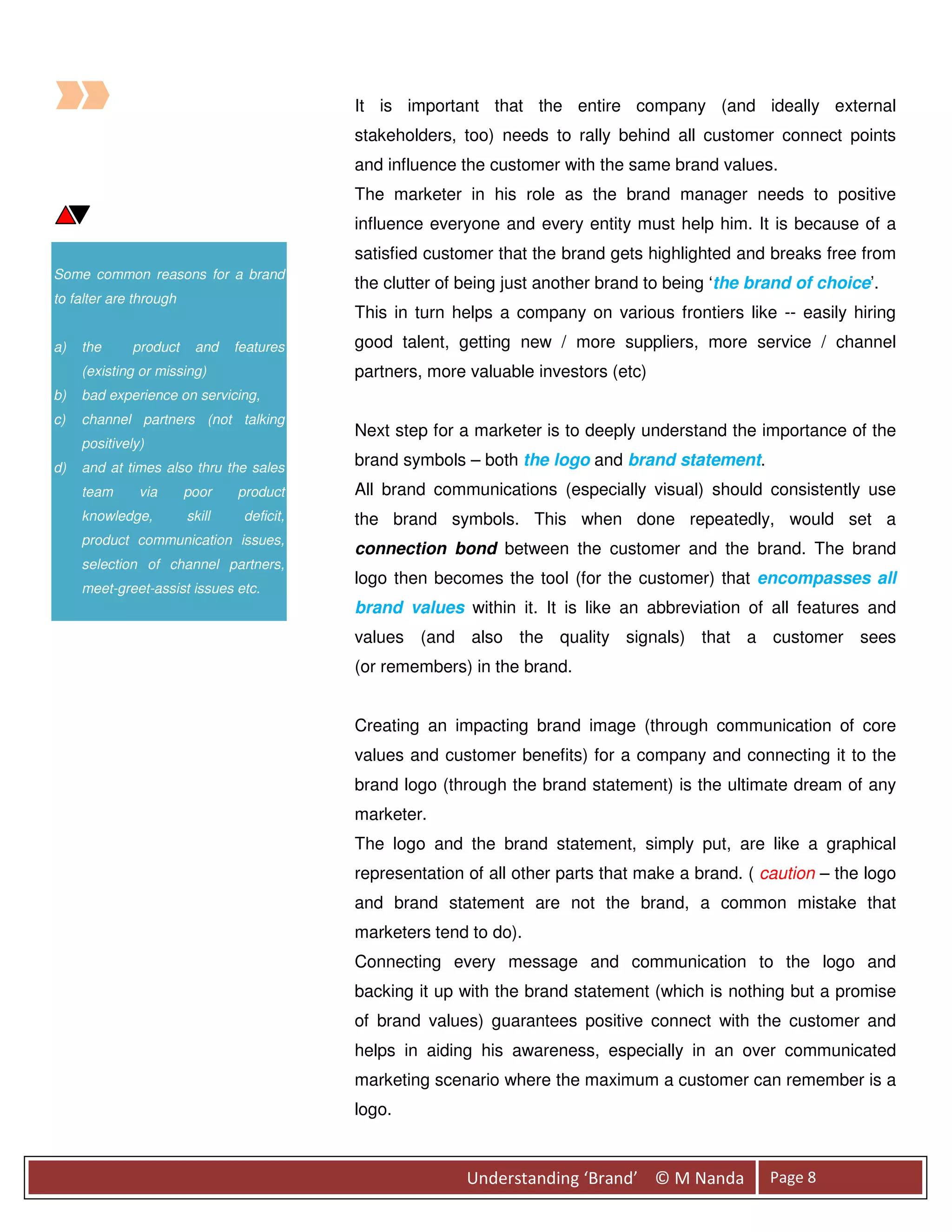 It is important that the entire company (and ideally external
                                            stakeholders, too) needs to rally behind all customer connect points
                                            and influence the customer with the same brand values.
                                            The marketer in his role as the brand manager needs to positive
                                            influence everyone and every entity must help him. It is because of a
                                            satisfied customer that the brand gets highlighted and breaks free from
Some common reasons for a brand
                                            the clutter of being just another brand to being ‘the brand of choice’.
to falter are through
                                            This in turn helps a company on various frontiers like -- easily hiring
a)   the     product     and    features    good talent, getting new / more suppliers, more service / channel
     (existing or missing)                  partners, more valuable investors (etc)
b)   bad experience on servicing,
c)   channel partners (not talking
                                            Next step for a marketer is to deeply understand the importance of the
     positively)
d)   and at times also thru the sales       brand symbols – both the logo and brand statement.
     team      via      poor    product     All brand communications (especially visual) should consistently use
     knowledge,         skill    deficit,   the brand symbols. This when done repeatedly, would set a
     product communication issues,
                                            connection bond between the customer and the brand. The brand
     selection of channel partners,
                                            logo then becomes the tool (for the customer) that encompasses all
     meet-greet-assist issues etc.
                                            brand values within it. It is like an abbreviation of all features and
                                            values (and also the quality signals) that a customer sees
                                            (or remembers) in the brand.


                                            Creating an impacting brand image (through communication of core
                                            values and customer benefits) for a company and connecting it to the
                                            brand logo (through the brand statement) is the ultimate dream of any
                                            marketer.
                                            The logo and the brand statement, simply put, are like a graphical
                                            representation of all other parts that make a brand. ( caution – the logo
                                            and brand statement are not the brand, a common mistake that
                                            marketers tend to do).
                                            Connecting every message and communication to the logo and
                                            backing it up with the brand statement (which is nothing but a promise
                                            of brand values) guarantees positive connect with the customer and
                                            helps in aiding his awareness, especially in an over communicated
                                            marketing scenario where the maximum a customer can remember is a
                                            logo.



                                                           Understanding ‘Brand’ © M Nanda          Page 8
 
