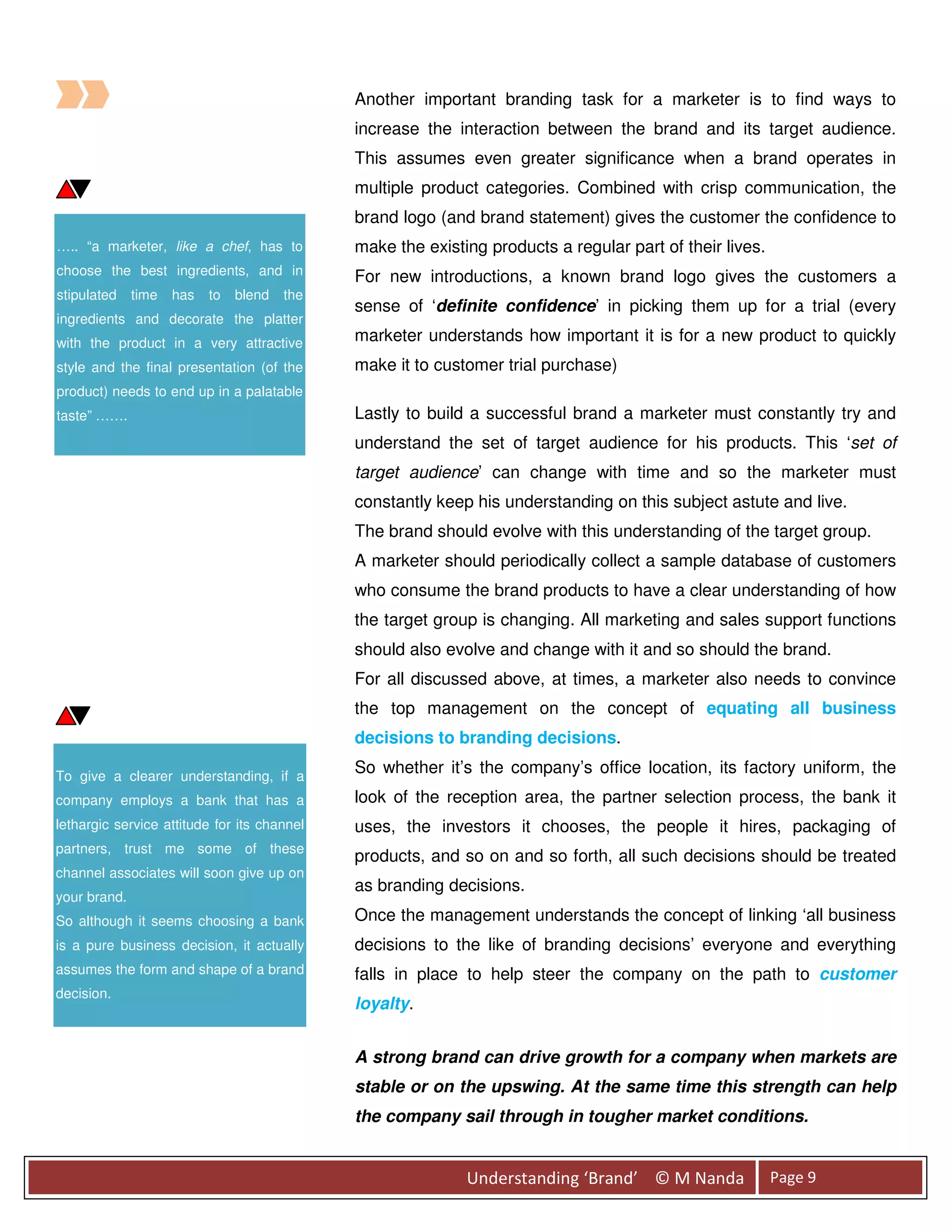 Another important branding task for a marketer is to find ways to
                                              increase the interaction between the brand and its target audience.
                                              This assumes even greater significance when a brand operates in
                                              multiple product categories. Combined with crisp communication, the
                                              brand logo (and brand statement) gives the customer the confidence to
….. “a marketer, like a chef, has to          make the existing products a regular part of their lives.
choose the best ingredients, and in           For new introductions, a known brand logo gives the customers a
stipulated    time   has   to   blend   the
                                              sense of ‘definite confidence’ in picking them up for a trial (every
ingredients and decorate the platter
with the product in a very attractive         marketer understands how important it is for a new product to quickly
style and the final presentation (of the      make it to customer trial purchase)
product) needs to end up in a palatable
taste” …….                                    Lastly to build a successful brand a marketer must constantly try and
                                              understand the set of target audience for his products. This ‘set of
                                              target audience’ can change with time and so the marketer must
                                              constantly keep his understanding on this subject astute and live.
                                              The brand should evolve with this understanding of the target group.
                                              A marketer should periodically collect a sample database of customers
                                              who consume the brand products to have a clear understanding of how
                                              the target group is changing. All marketing and sales support functions
                                              should also evolve and change with it and so should the brand.
                                              For all discussed above, at times, a marketer also needs to convince
                                              the top management on the concept of equating all business
                                              decisions to branding decisions.

To give a clearer understanding, if a
                                              So whether it’s the company’s office location, its factory uniform, the
company employs a bank that has a             look of the reception area, the partner selection process, the bank it
lethargic service attitude for its channel    uses, the investors it chooses, the people it hires, packaging of
partners, trust me some of these
                                              products, and so on and so forth, all such decisions should be treated
channel associates will soon give up on
                                              as branding decisions.
your brand.
So although it seems choosing a bank          Once the management understands the concept of linking ‘all business
is a pure business decision, it actually      decisions to the like of branding decisions’ everyone and everything
assumes the form and shape of a brand         falls in place to help steer the company on the path to customer
decision.
                                              loyalty.


                                              A strong brand can drive growth for a company when markets are
                                              stable or on the upswing. At the same time this strength can help
                                              the company sail through in tougher market conditions.


                                                             Understanding ‘Brand’ © M Nanda              Page 9
 