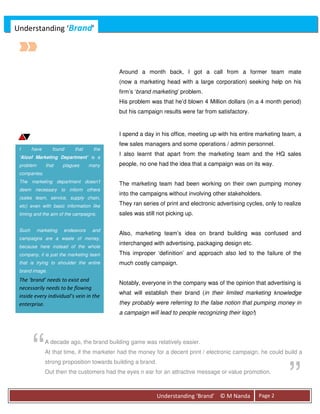 Understanding ‘Brand’




                                            Around a month back, I got a call from a former team mate
                                            (now a marketing head with a large corporation) seeking help on his
                                            firm’s ‘brand marketing’ problem.
                                            His problem was that he’d blown 4 Million dollars (in a 4 month period)
                                            but his campaign results were far from satisfactory.


                                            I spend a day in his office, meeting up with his entire marketing team, a
                                            few sales managers and some operations / admin personnel.
 I      have      found     that    the
                                            I also learnt that apart from the marketing team and the HQ sales
 ‘Aloof Marketing Department’ is a
 problem       that    plagues     many     people, no one had the idea that a campaign was on its way.
 companies.
 The marketing department doesn’t           The marketing team had been working on their own pumping money
 deem necessary to inform others
                                            into the campaigns without involving other stakeholders.
 (sales team, service, supply chain,
 etc) even with basic information like      They ran series of print and electronic advertising cycles, only to realize
 timing and the aim of the campaigns.       sales was still not picking up.

 Such      marketing   endeavors    and
                                            Also, marketing team’s idea on brand building was confused and
 campaigns are a waste of money,
                                            interchanged with advertising, packaging design etc.
 because here instead of the whole
 company, it is just the marketing team     This improper ‘definition’ and approach also led to the failure of the
 that is trying to shoulder the entire      much costly campaign.
 brand image.
 The ‘brand’ needs to exist and
                                            Notably, everyone in the company was of the opinion that advertising is
 necessarily needs to be flowing
                                            what will establish their brand (in their limited marketing knowledge
 inside every individual’s vein in the
 enterprise.                                they probably were referring to the false notion that pumping money in
                                            a campaign will lead to people recognizing their logo!)




        “      A decade ago, the brand building game was relatively easier.
               At that time, if the marketer had the money for a decent print / electronic campaign, he could build a
               strong proposition towards building a brand.
               Out then the customers had the eyes n ear for an attractive message or value promotion.



                                                              Understanding ‘Brand’ © M Nanda         Page 2
                                                                                                                 ”
 