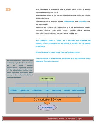 It is worthwhile to remember that in current times ‘sales’ is directly
                                           connected to the brand value.
                                           And the term ‘brand’ is not just the communication but also the service
                                           associated with it.
                                           The service part in a brand implies ‘the promise’ and ‘the value’ that
                                           the brand holds.
                                           So simply put ‘brand’ is the combination of all the elements that make a
                                           business (service, sales team, product, unique lovable features,
                                           packaging, communication, partners, store outlook, etc)



                                           The customer views a ‘brand’ as ‘a promise’ and expects the
                                           delivery of this promise from ‘all points of contact’ in the market
                                           ecosystem.


                                           Also, the brand is much more than a physical symbol.


                                           It is the picture of all collective ‘attributes’ and ‘perceptions’ that a
No matter what your advertising and
                                           customer forms in his mind.
packaging says, the brand’s image
will       be     formed     through
product/service experience through
all    the stakeholders behind   your
brand. (right from front-ending sales
team to the back office with R&D and
everyone in between)
                                                   Brand Values




        Product    Operations           Production      R&D      Marketing      People     Sales Channel




                                         Communication & Service

                                                 CUSTOMERS



                                                          Understanding ‘Brand’ © M Nanda         Page 4
 