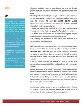 Customer feedback helps in understanding not only the likeable
                                          product attributes, but also the importance that a customer gives to the
                                          brand.
                                          Unfolding and understanding the image a customer has for the brand
                                          (or is in the process of formation), his association index with the brand,
For    brand’s     sake,      customer    and      the   ‘image’   he   and     the   brand    together     project
feedback process and evaluation           (stylish, cool, hot, fashionable, tech savvy etc) is what a marketer
needs to go beyond technology             should build his branding strategy on.
talking and should instead drool
                                          Through this feedback the marketer should try and understand what
upon    benefits    this   technology
provides through features and how         makes (or can make) the brand special and lovable for the customer.
exactly they help a customer.             This data is what the marketer then needs to exploit together with the
                                          marketing agency, product team and top management.
I have seen technology marketers
                                          And ultimately this information is what should form the basis of all
using so much tech jargon to
                                          communication with the customer.
impress customers. Beyond a point
it goes tangentially futile and doesn’t
help the cause of feedback.               Now, talking about communication – any brand communication should
                                          have no more than four messages. These messages should be
The benefits that particular features
                                          repeated and reinforced thru the entire marketing ecosystem
provide are what a marketer needs
to know.                                  consisting of sales team, channel partners, service, all campaigns,
                                          enclosed product usage brochures (etc) and most importantly the
This ‘through the eyes of the             website.
customer’ feedback is like the basic
                                          I will point the importance of the website, as I have, in the past come
ingredient of forming the branding
                                          across various campaigns that have not been linked with the company
and brand communication strategy.
                                          website.
                                          A great website will certainly help in reinforcing the brand value through
                                          the marketing messages, and will also solve problems, find answers
                                          and solutions for the customer’s questions and finally help establish his
                                          beliefs in the brand. Today and in the times to come, the company
                                          website should be the epicenter of all marketing activities, especially
                                          for all brand value communications.


                                          Additionally a marketer should try and connect all stakeholders (internal
                                          & external), through the company website and should use it to
                                          communicate all brand attributes in the marketing activity.




                                                          Understanding ‘Brand’ © M Nanda         Page 7
 