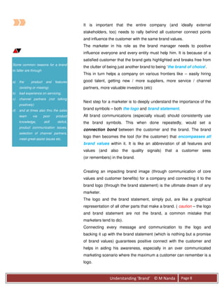 It is important that the entire company (and ideally external
                                            stakeholders, too) needs to rally behind all customer connect points
                                            and influence the customer with the same brand values.
                                            The marketer in his role as the brand manager needs to positive
                                            influence everyone and every entity must help him. It is because of a
                                            satisfied customer that the brand gets highlighted and breaks free from
Some common reasons for a brand
                                            the clutter of being just another brand to being ‘the brand of choice’.
to falter are through
                                            This in turn helps a company on various frontiers like -- easily hiring
a)   the     product     and    features    good talent, getting new / more suppliers, more service / channel
     (existing or missing)                  partners, more valuable investors (etc)
b)   bad experience on servicing,
c)   channel partners (not talking
                                            Next step for a marketer is to deeply understand the importance of the
     positively)
d)   and at times also thru the sales       brand symbols – both the logo and brand statement.
     team      via      poor    product     All brand communications (especially visual) should consistently use
     knowledge,         skill    deficit,   the brand symbols. This when done repeatedly, would set a
     product communication issues,
                                            connection bond between the customer and the brand. The brand
     selection of channel partners,
                                            logo then becomes the tool (for the customer) that encompasses all
     meet-greet-assist issues etc.
                                            brand values within it. It is like an abbreviation of all features and
                                            values (and also the quality signals) that a customer sees
                                            (or remembers) in the brand.


                                            Creating an impacting brand image (through communication of core
                                            values and customer benefits) for a company and connecting it to the
                                            brand logo (through the brand statement) is the ultimate dream of any
                                            marketer.
                                            The logo and the brand statement, simply put, are like a graphical
                                            representation of all other parts that make a brand. ( caution – the logo
                                            and brand statement are not the brand, a common mistake that
                                            marketers tend to do).
                                            Connecting every message and communication to the logo and
                                            backing it up with the brand statement (which is nothing but a promise
                                            of brand values) guarantees positive connect with the customer and
                                            helps in aiding his awareness, especially in an over communicated
                                            marketing scenario where the maximum a customer can remember is a
                                            logo.



                                                           Understanding ‘Brand’ © M Nanda          Page 8
 