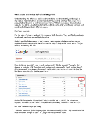 When to use branded vs Non-branded keywords

Understanding the difference between branded and non-branded keyword usage is
imperative. Too many times clients insist that they want to optimize their pages for a
product’s brand name, or for their company name. While I understand this instinctual
urge, it’s my job to educate the client on how SEO works, and when to use branded and
non-branded keywords on different pages.

Here’s an example:

For the sake of privacy, we’ll call this company XYZ Supplies. They sell POS supplies to
small ma & pa shops across North America.

So let’s say Ma Baker needs to find cheaper cash register rolls because her current
supplier is just too expensive. Where does she begin? Maybe she starts with a Google
search, something like this:




How do I know she didn’t type in cash register rolls? Maybe she did. Then why did I
choose to optimize XYZ Supplies’ cash register rolls category for “cash register tape”? I
did my research – my keyword research – which told me there a more people, just like
Ma Baker, searching for that keyword term.




As the SEO copywriter, I know that it’s important for me to identify the numerous
keyword phrases that the client’s prospects will most likely use to find their products.

But here’s where things get sticky.

The client insists on optimizing all pages for their top-selling brand. They believe that the
most important thing is to be #1 in Google for that product’s brand.
 