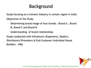 Background
•   Study focusing on a Cement Industry in certain region in India
•   Objectives of the Study
     •   Determining brand image of four brands : Brand A , Brand
         B, Brand C and Brand D
     •   Understanding of brand relationships
•   Study conducted with Influencers (Engineers), Dealers,
    Distributors/Promoters & End-Customer (Individual House
    Builders – IHB)




                   www.mastersungroup.com, Master Sun Consulting, A Master Sun Group Firm.
 