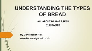 UNDERSTANDING THE TYPES
OF BREAD
ALL ABOUT BAKING BREAD
THE BASICS
By Christopher Flatt
www.becomingachef.co.uk
 