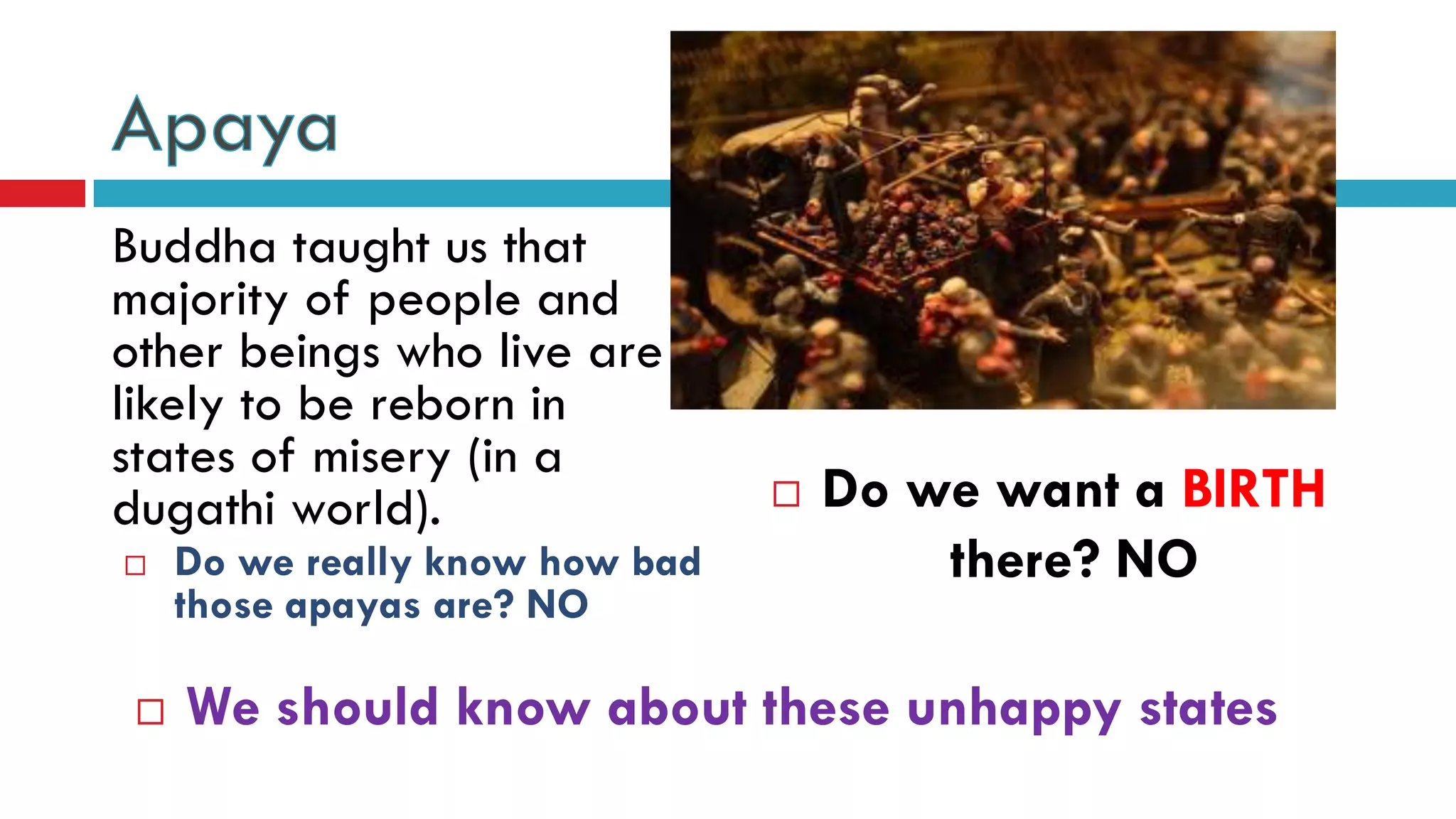 Buddha taught us that
majority of people and
other beings who live are
likely to be reborn in
states of misery (in a
dugathi world).  Do we want a BIRTH
there? NO Do we really know how bad
those apayas are? NO
 We should know about these unhappy states
 