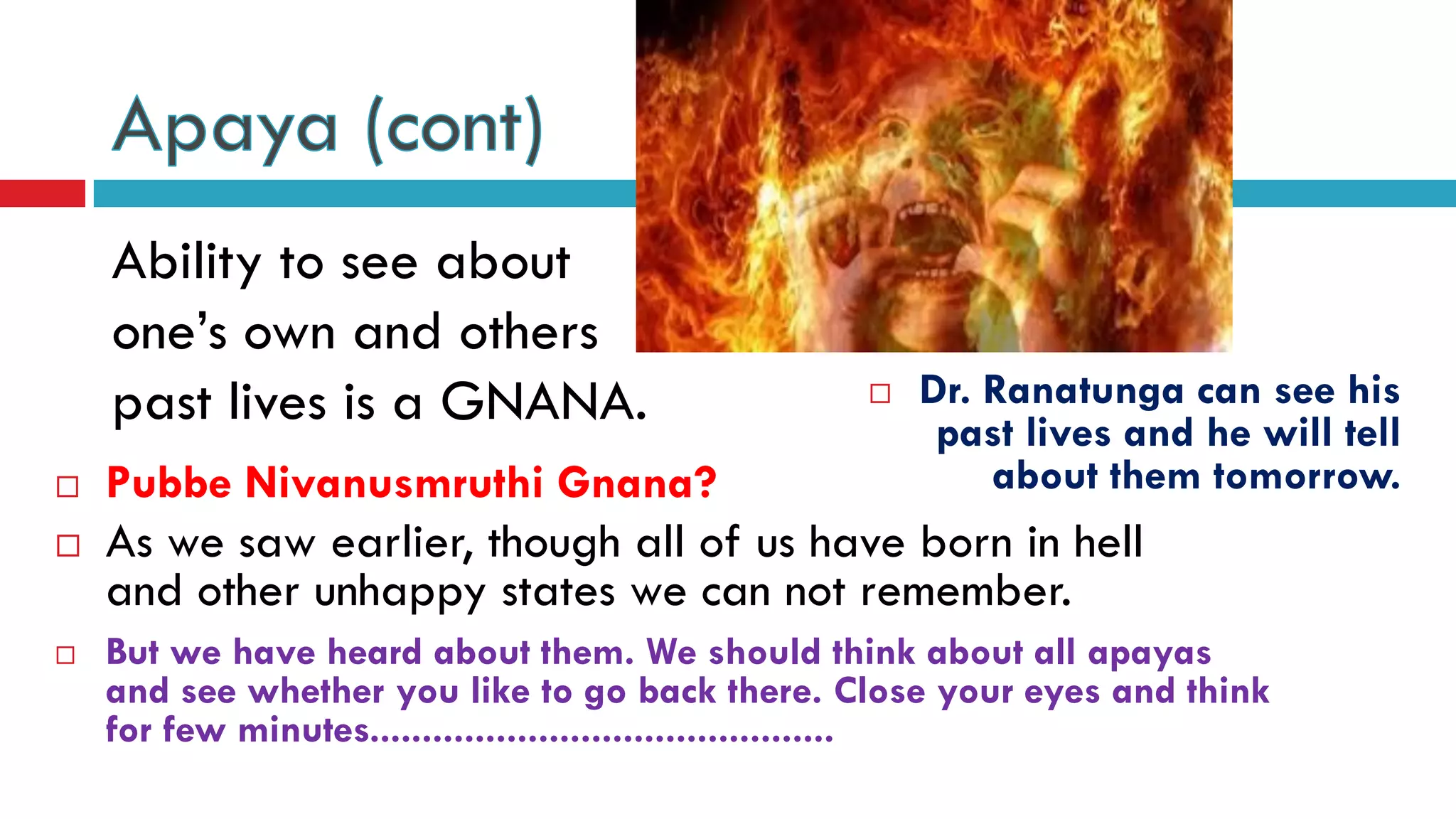 Ability to see about
one’s own and others
past lives is a GNANA.
 As we saw earlier, though all of us have born in hell
and other unhappy states we can not remember.
 Pubbe Nivanusmruthi Gnana?
 Dr. Ranatunga can see his
past lives and he will tell
about them tomorrow.
 But we have heard about them. We should think about all apayas
and see whether you like to go back there. Close your eyes and think
for few minutes............................................
 