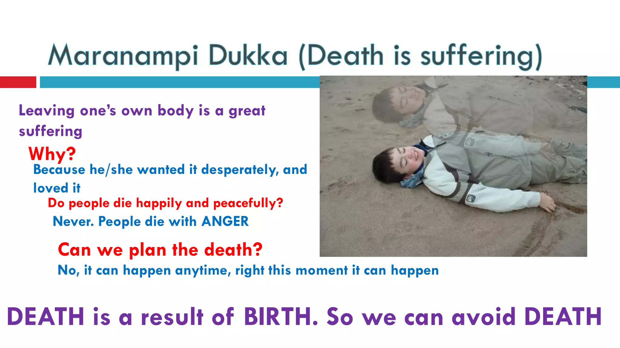 Leaving one’s own body is a great
suffering
DEATH is a result of BIRTH. So we can avoid DEATH
Why?
Because he/she wanted it desperately, and
loved it
Do people die happily and peacefully?
Never. People die with ANGER
Can we plan the death?
No, it can happen anytime, right this moment it can happen
 