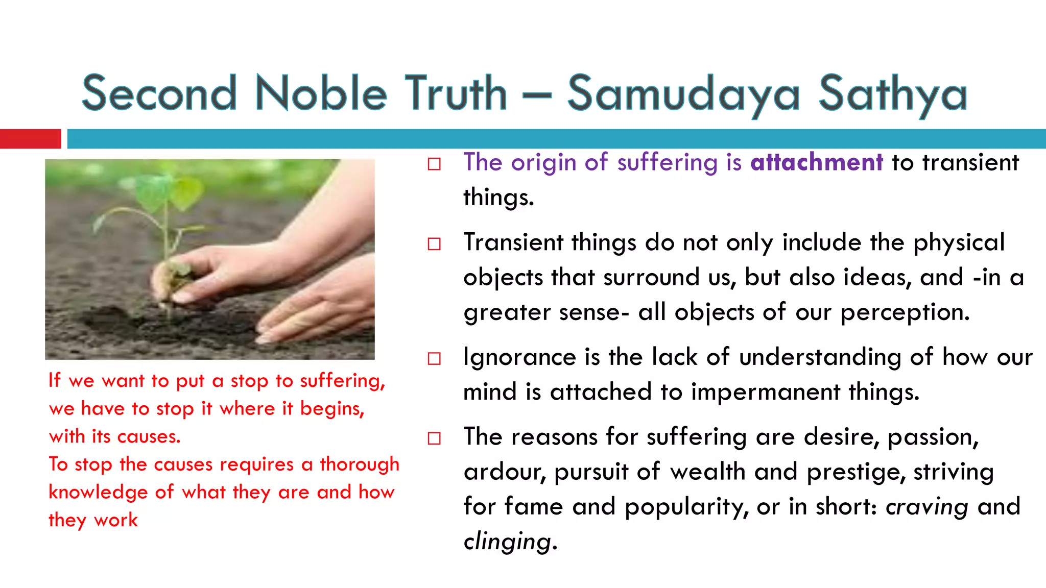  The origin of suffering is attachment to transient
things.
 Transient things do not only include the physical
objects that surround us, but also ideas, and -in a
greater sense- all objects of our perception.
 Ignorance is the lack of understanding of how our
mind is attached to impermanent things.
 The reasons for suffering are desire, passion,
ardour, pursuit of wealth and prestige, striving
for fame and popularity, or in short: craving and
clinging.
If we want to put a stop to suffering,
we have to stop it where it begins,
with its causes.
To stop the causes requires a thorough
knowledge of what they are and how
they work
 