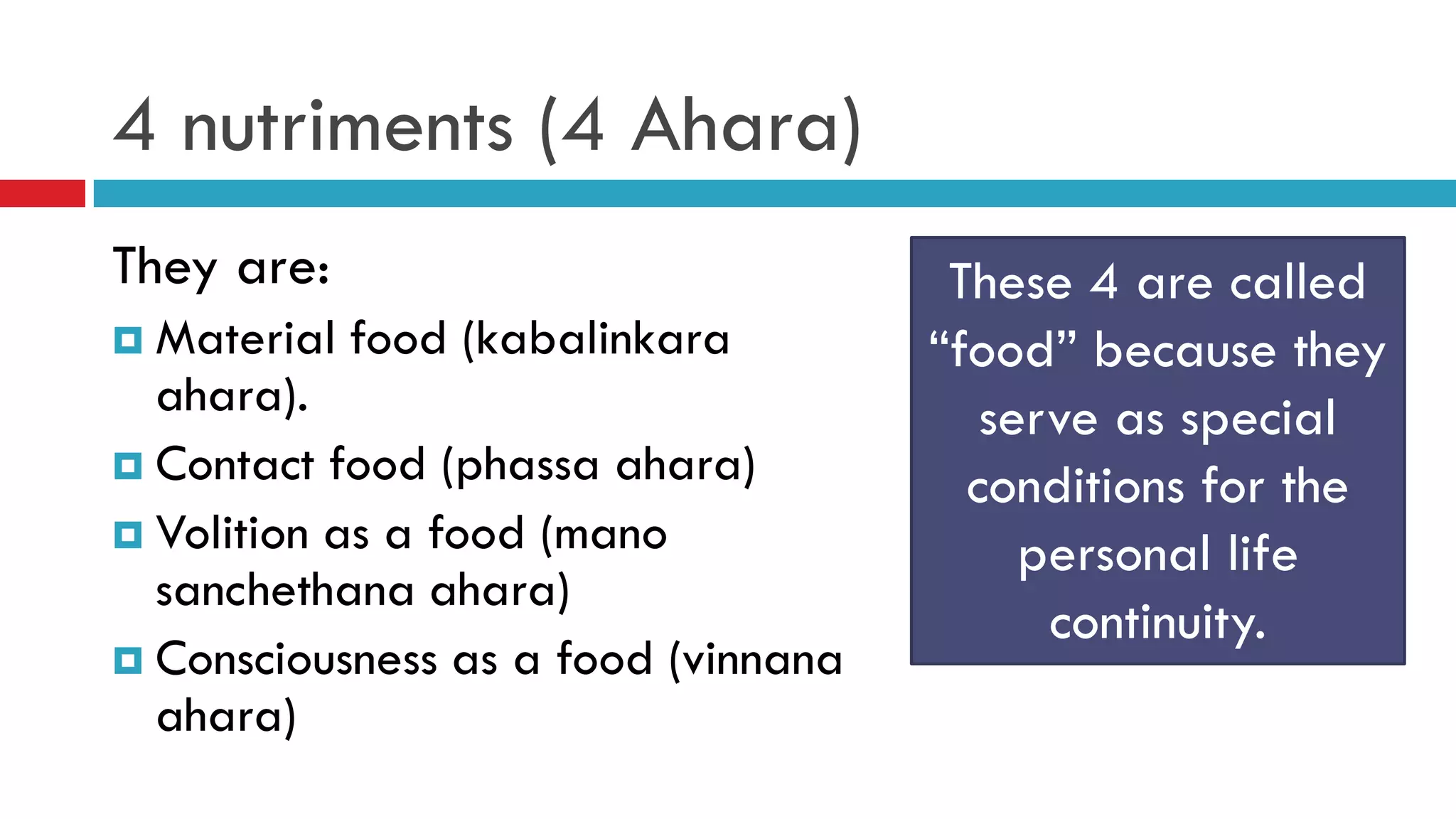 4 nutriments (4 Ahara)
They are:
 Material food (kabalinkara
ahara).
 Contact food (phassa ahara)
 Volition as a food (mano
sanchethana ahara)
 Consciousness as a food (vinnana
ahara)
These 4 are called
“food” because they
serve as special
conditions for the
personal life
continuity.
 