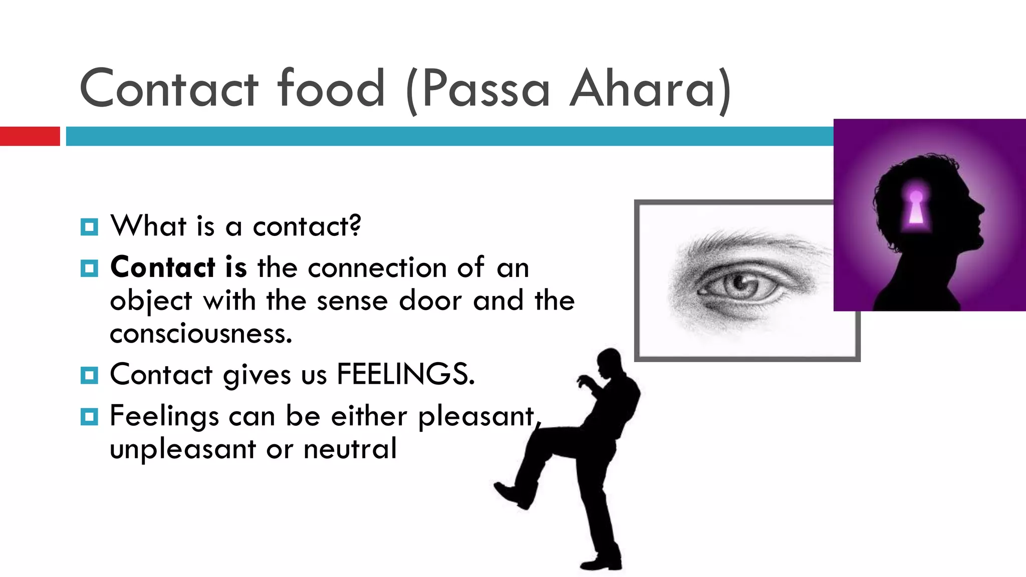 Contact food (Passa Ahara)
 What is a contact?
 Contact is the connection of an
object with the sense door and the
consciousness.
 Contact gives us FEELINGS.
 Feelings can be either pleasant,
unpleasant or neutral
 
