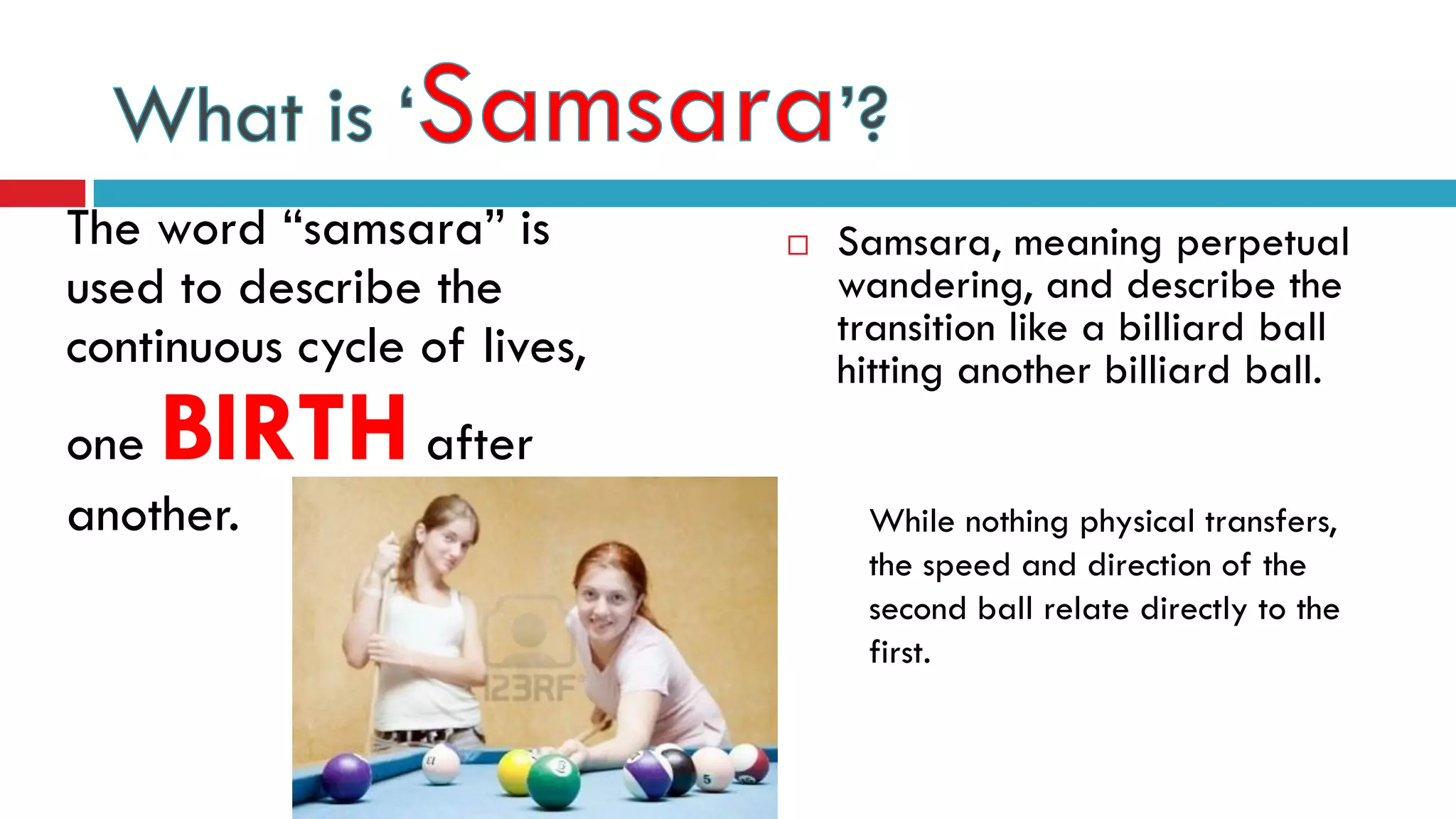 The word “samsara” is
used to describe the
continuous cycle of lives,
one BIRTH after
another.
 Samsara, meaning perpetual
wandering, and describe the
transition like a billiard ball
hitting another billiard ball.
While nothing physical transfers,
the speed and direction of the
second ball relate directly to the
first.
 