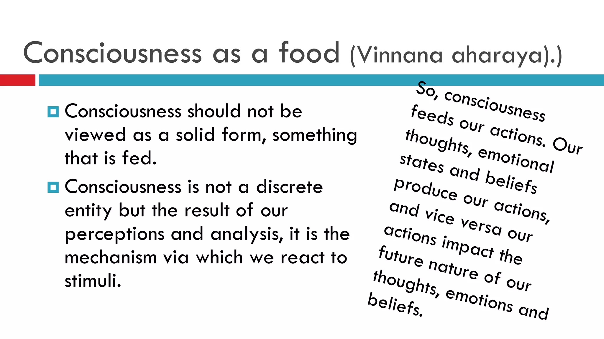 Consciousness as a food (Vinnana aharaya).)
 Consciousness should not be
viewed as a solid form, something
that is fed.
 Consciousness is not a discrete
entity but the result of our
perceptions and analysis, it is the
mechanism via which we react to
stimuli.
 