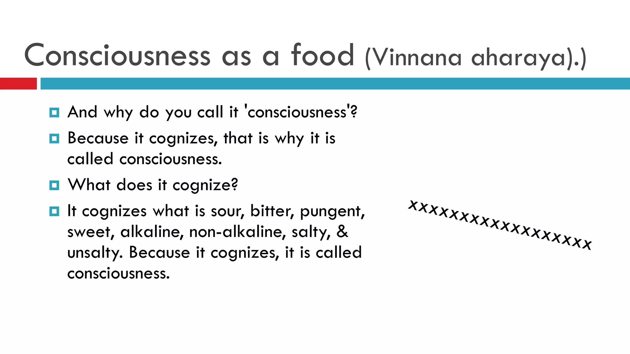 Consciousness as a food (Vinnana aharaya).)
 And why do you call it 'consciousness'?
 Because it cognizes, that is why it is
called consciousness.
 What does it cognize?
 It cognizes what is sour, bitter, pungent,
sweet, alkaline, non-alkaline, salty, &
unsalty. Because it cognizes, it is called
consciousness.
 