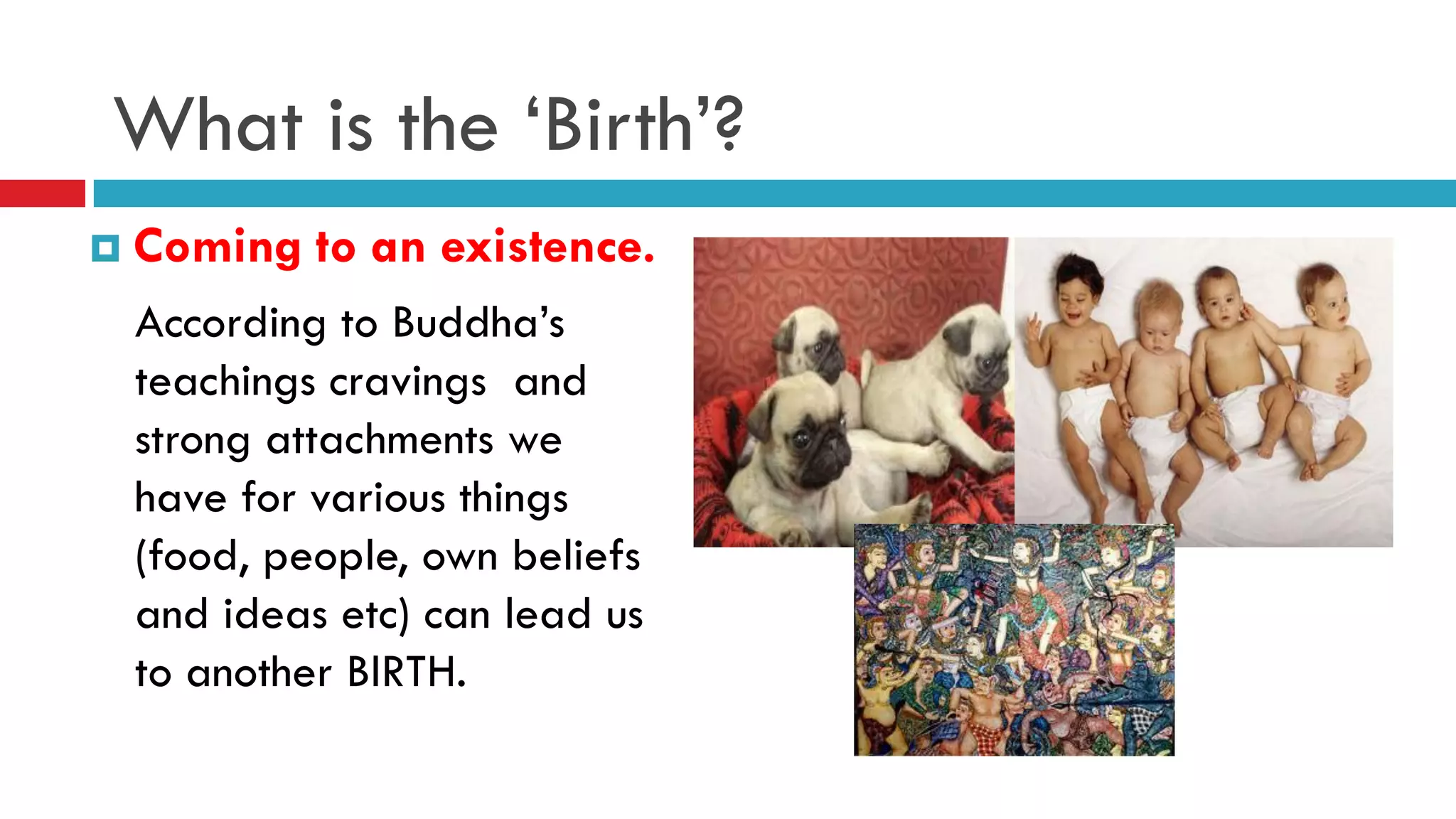 What is the ‘Birth’?
 Coming to an existence.
According to Buddha’s
teachings cravings and
strong attachments we
have for various things
(food, people, own beliefs
and ideas etc) can lead us
to another BIRTH.
 
