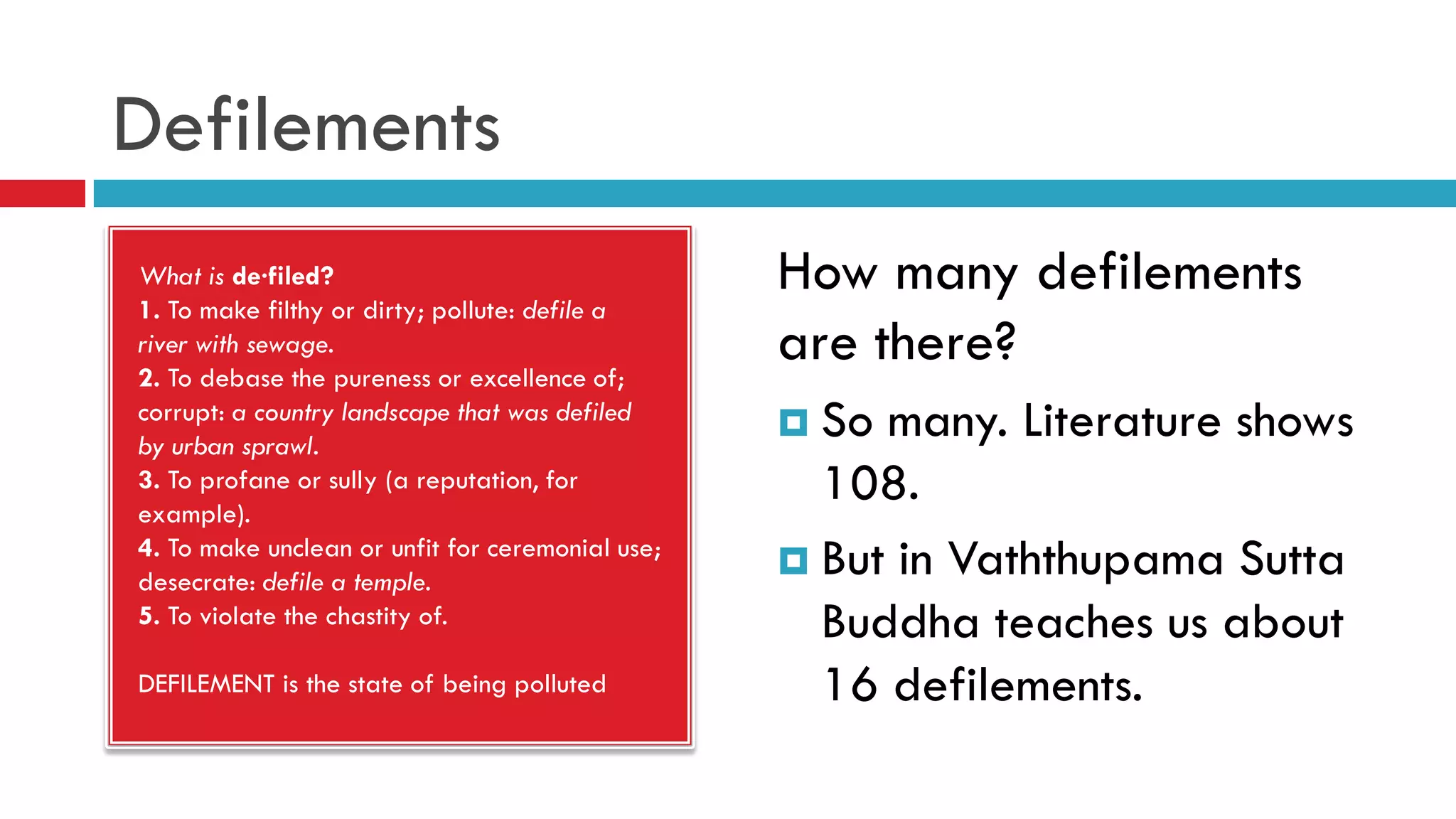 Defilements
What is de·filed?
1. To make filthy or dirty; pollute: defile a
river with sewage.
2. To debase the pureness or excellence of;
corrupt: a country landscape that was defiled
by urban sprawl.
3. To profane or sully (a reputation, for
example).
4. To make unclean or unfit for ceremonial use;
desecrate: defile a temple.
5. To violate the chastity of.
DEFILEMENT is the state of being polluted
How many defilements
are there?
 So many. Literature shows
108.
 But in Vaththupama Sutta
Buddha teaches us about
16 defilements.
 