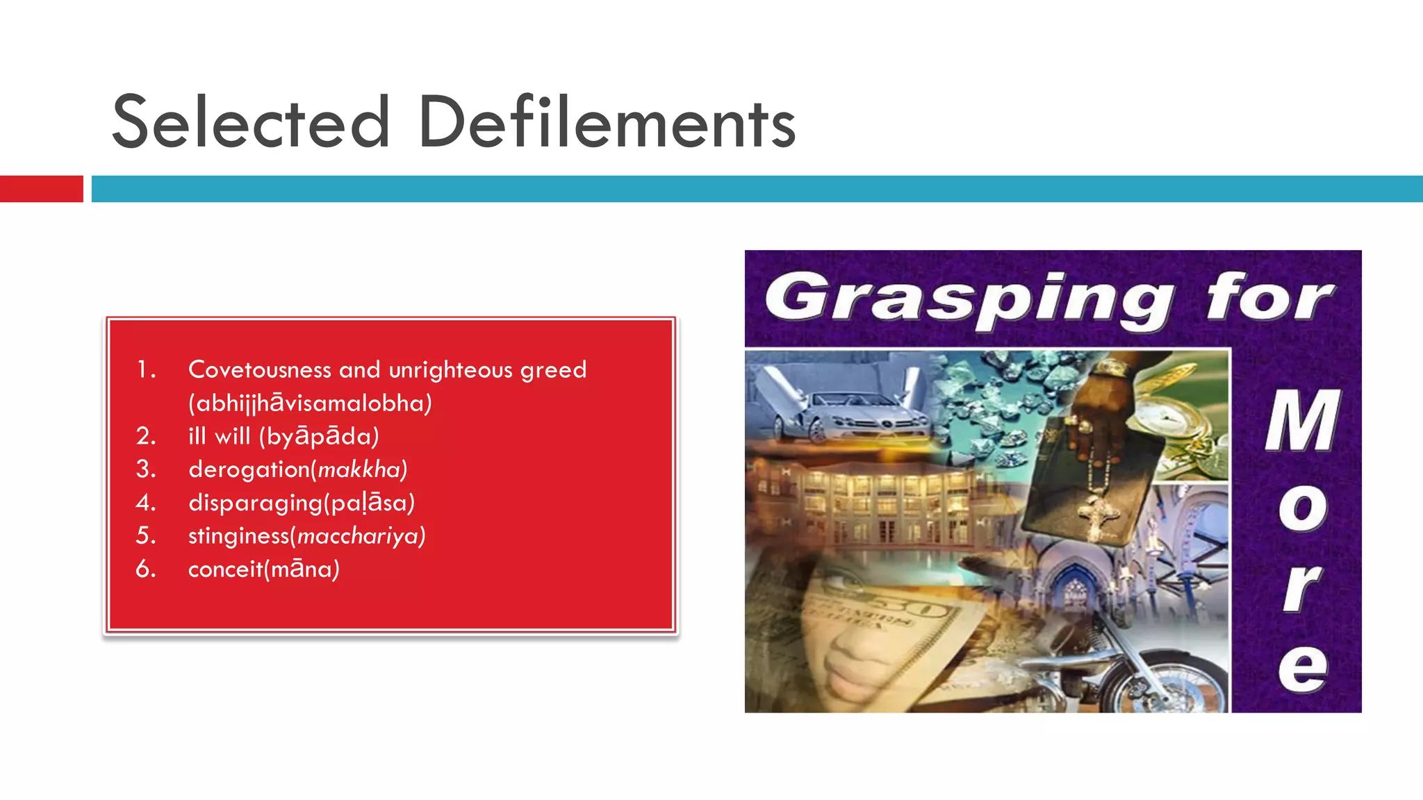 Selected Defilements
1. Covetousness and unrighteous greed
(abhijjhāvisamalobha)
2. ill will (byāpāda)
3. derogation(makkha)
4. disparaging(paḷāsa)
5. stinginess(macchariya)
6. conceit(māna)
 
