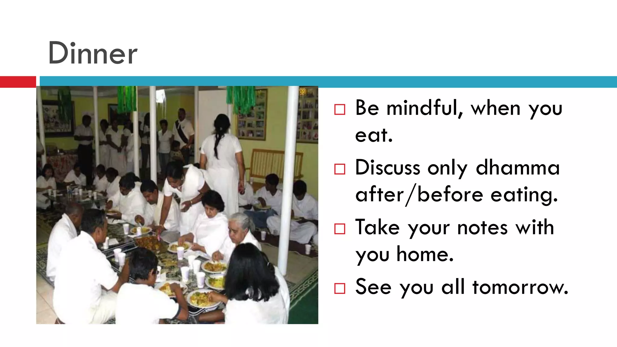 Dinner
 Be mindful, when you
eat.
 Discuss only dhamma
after/before eating.
 Take your notes with
you home.
 See you all tomorrow.
 
