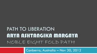 PATH TO LIBERATION
ARYA ASHTANGIKA MARGAYA
NOBLE EIGHT FOLD PATH
Canberra, Australia – Nov 30, 2012
 
