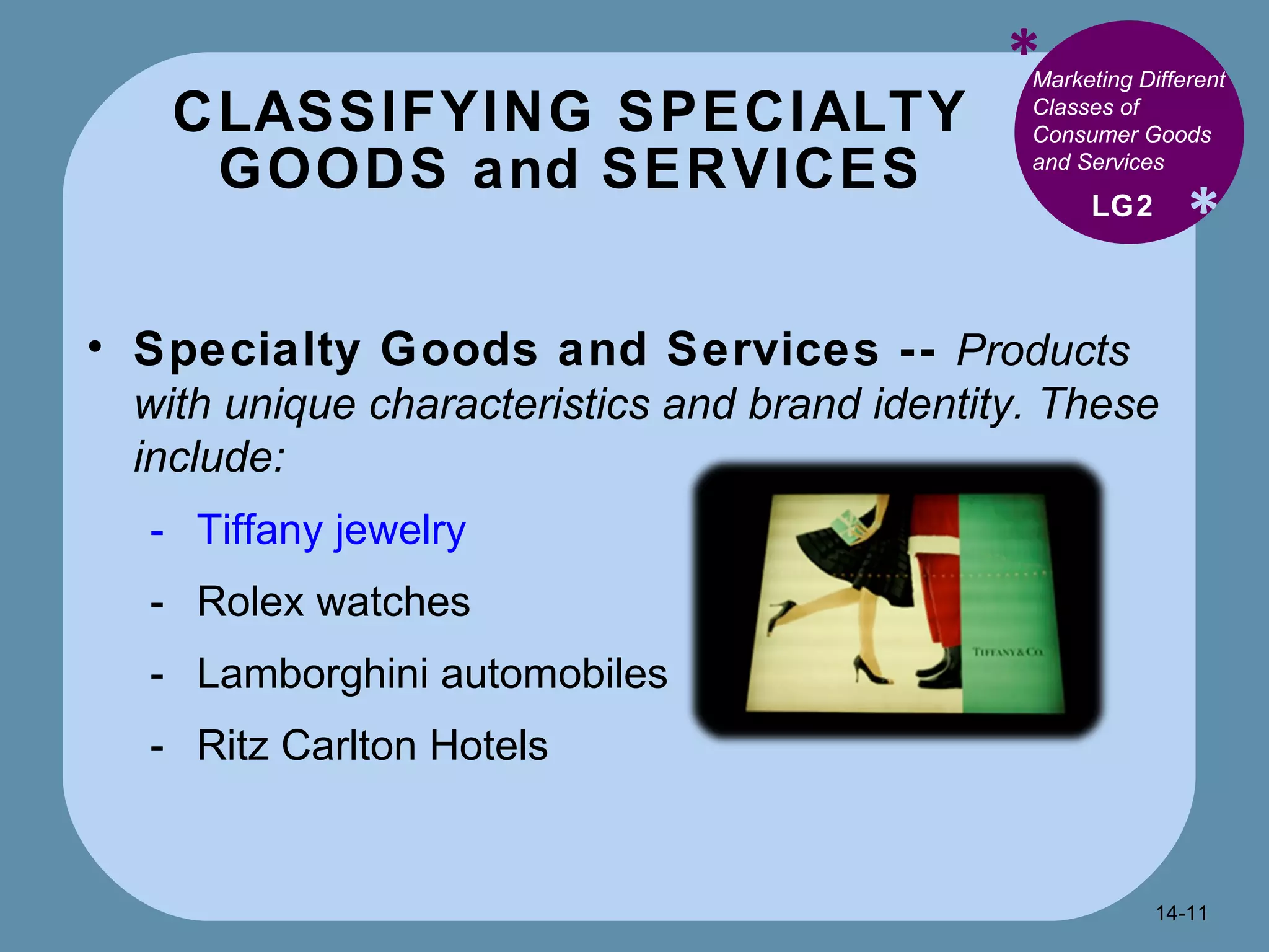 CLASSIFYING SPECIALTY GOODS and SERVICES * * Marketing Different Classes of Consumer Goods and Services  Specialty Goods and Services --  Products with unique characteristics and brand identity. These include: Tiffany jewelry Rolex watches Lamborghini automobiles Ritz Carlton Hotels LG2 14- 