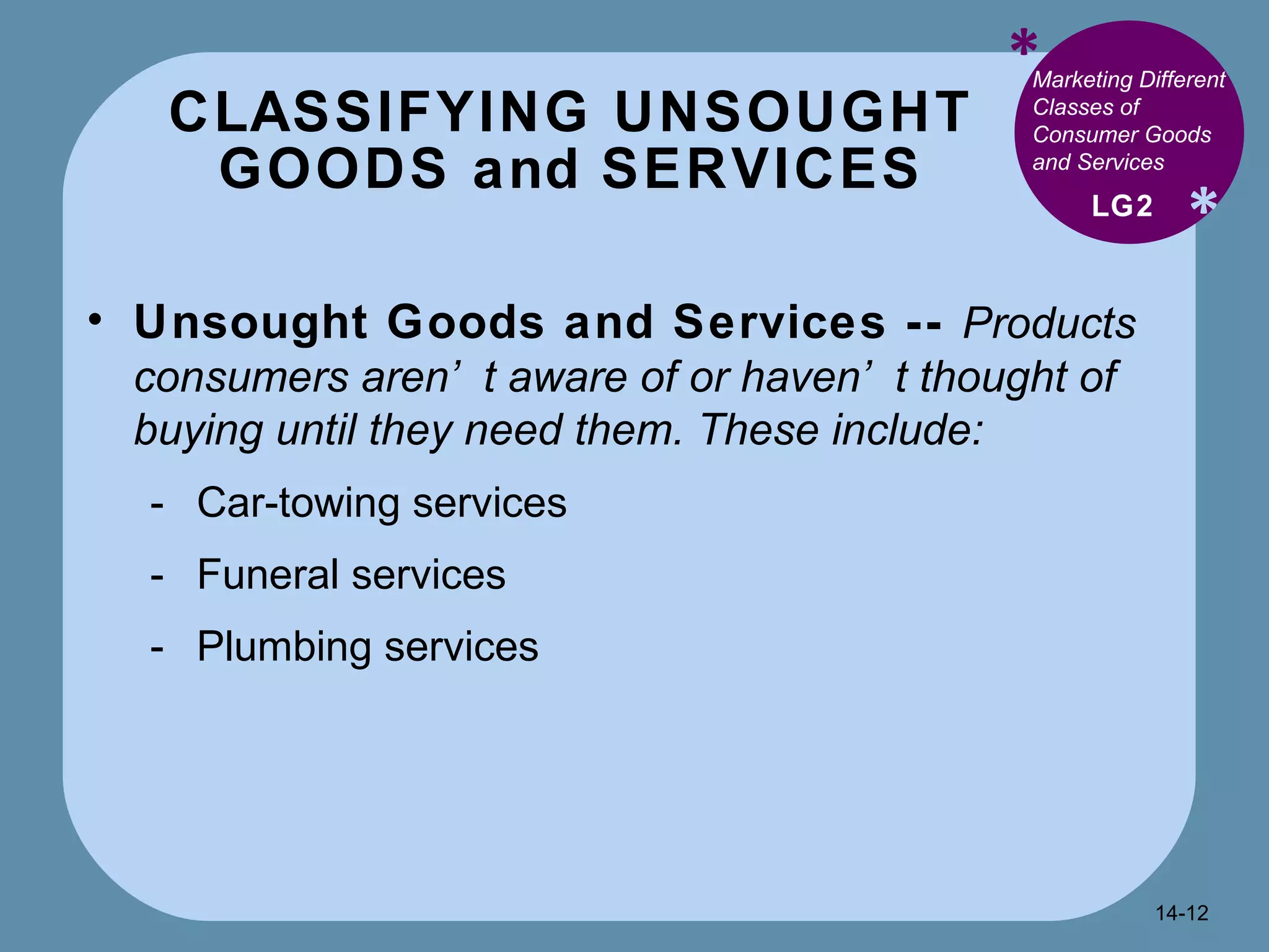 CLASSIFYING UNSOUGHT GOODS and SERVICES * * Marketing Different Classes of Consumer Goods and Services  Unsought Goods and Services --  Products consumers aren’t aware of or haven’t thought of buying until they need them. These include: Car-towing services Funeral services Plumbing services LG2 14- 