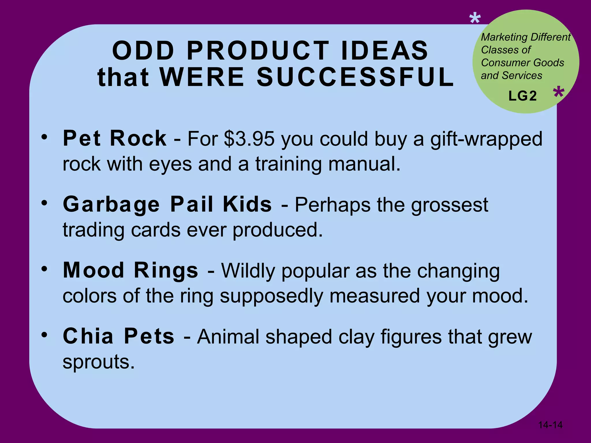 ODD PRODUCT IDEAS  that WERE SUCCESSFUL * * Pet Rock  -  For $3.95 you could buy a gift-wrapped rock with eyes and a training manual. Garbage Pail Kids  -  Perhaps the grossest trading cards ever produced. Mood Rings  -  Wildly popular as the changing colors of the ring supposedly measured your mood. Chia Pets  -  Animal shaped clay figures that grew sprouts. LG2 Marketing Different Classes of Consumer Goods and Services  14- 
