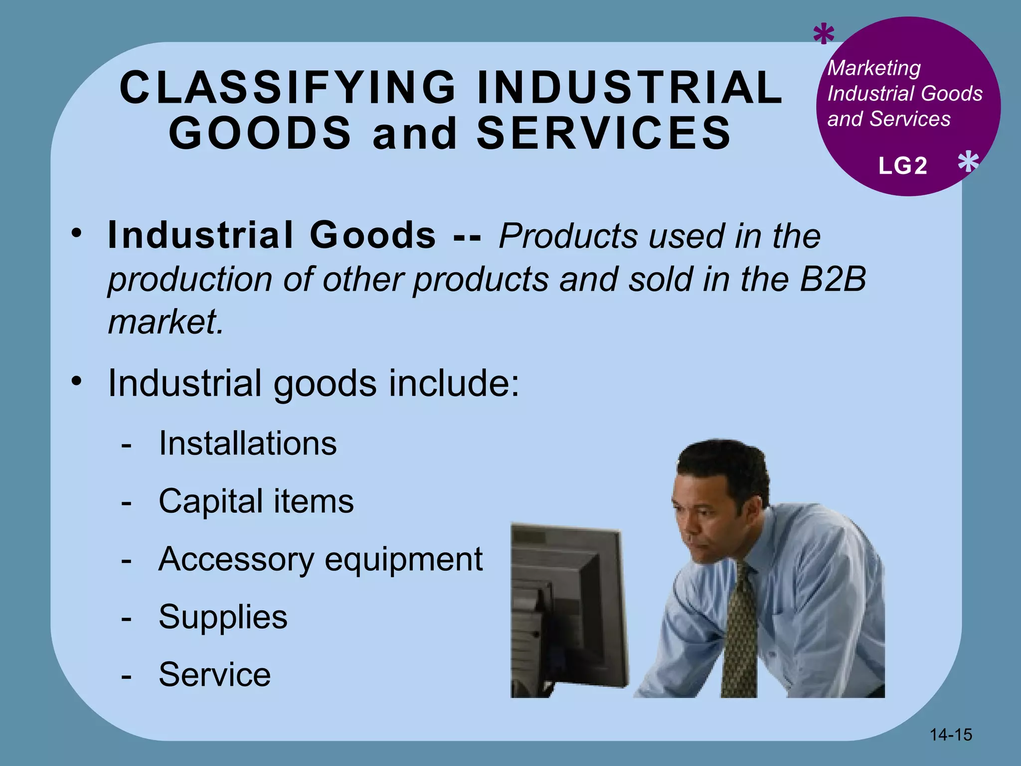 CLASSIFYING INDUSTRIAL  GOODS and SERVICES  * * Marketing Industrial Goods and Services Industrial Goods --  Products used in the production of other products and sold in the B2B market. Industrial goods include: Installations Capital items Accessory equipment Supplies Service  LG2 14- 