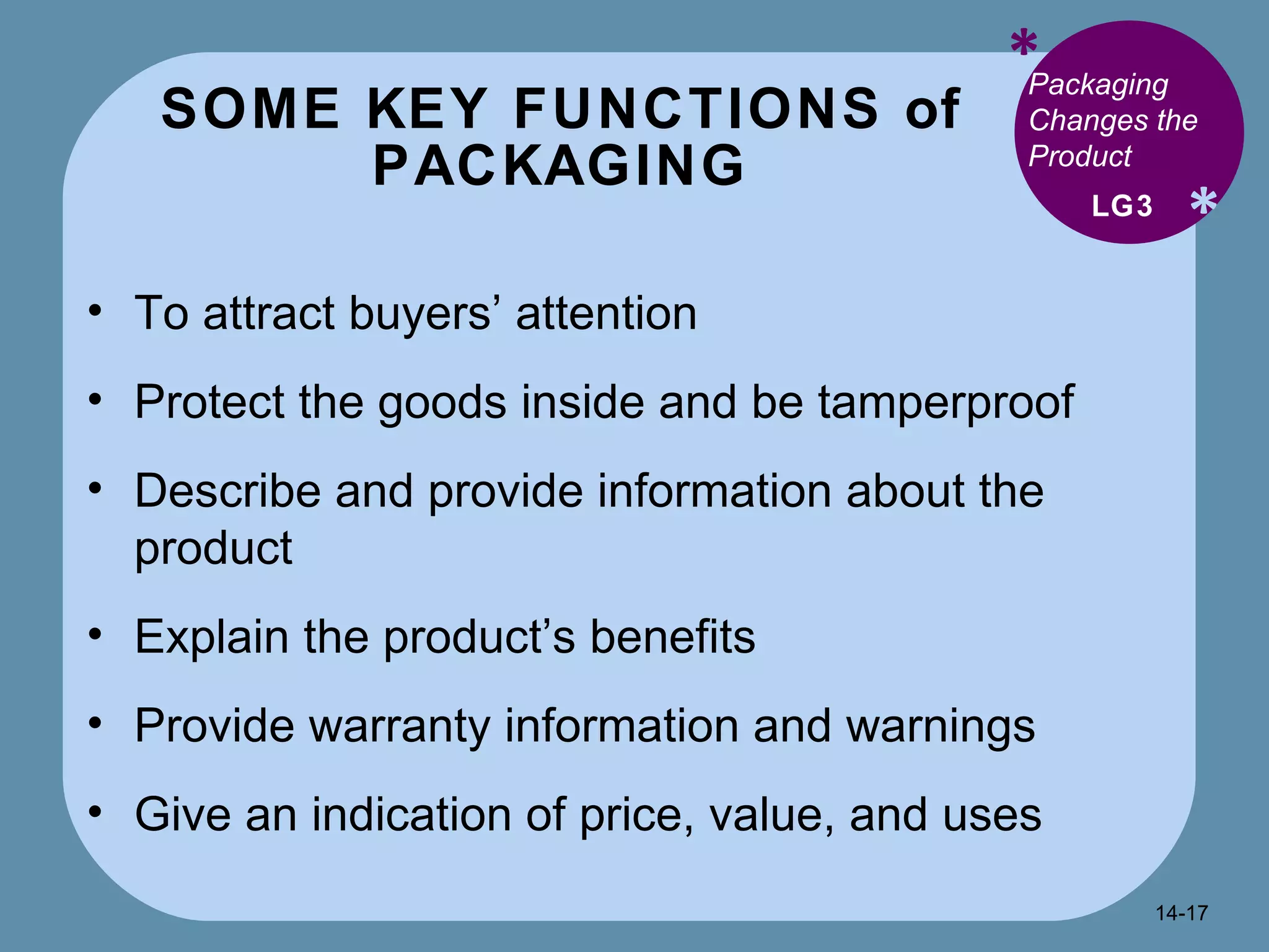 SOME KEY FUNCTIONS of PACKAGING * * Packaging Changes the Product  To attract buyers’ attention Protect the goods inside and be tamperproof Describe and provide information about the product Explain the product’s benefits Provide warranty information and warnings Give an indication of price, value, and uses LG3 14- 