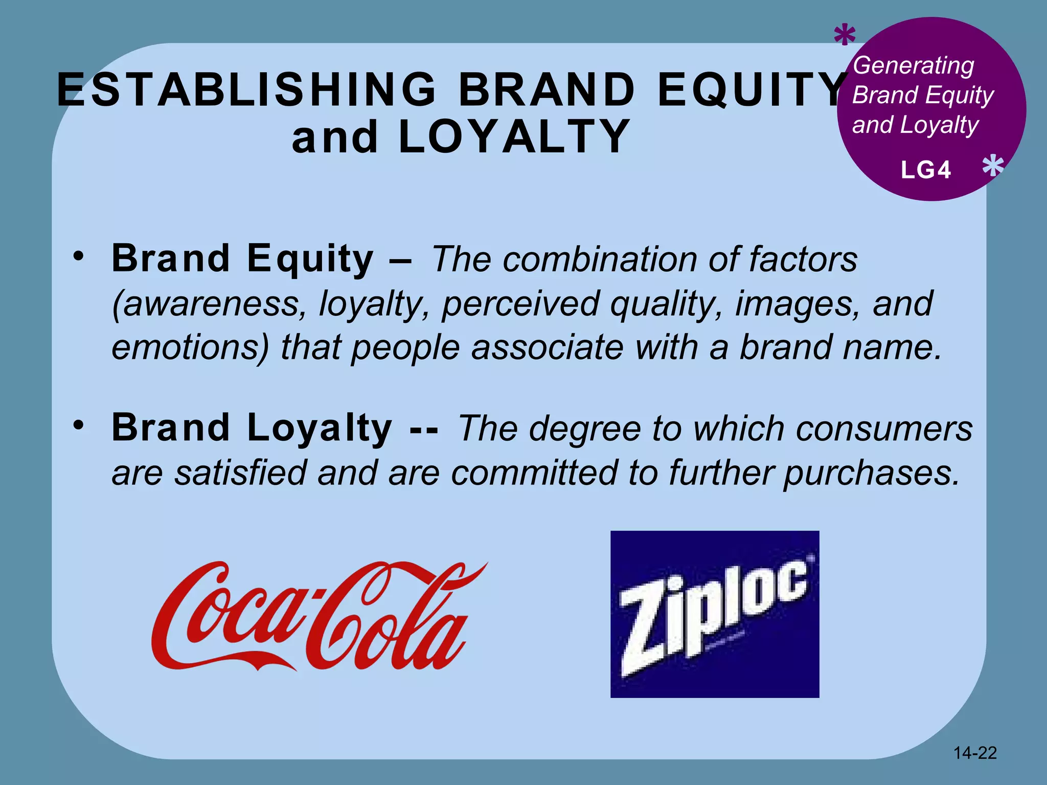 ESTABLISHING BRAND EQUITY  and LOYALTY * * Generating Brand Equity and Loyalty  Brand Equity –  The combination of factors (awareness, loyalty, perceived quality, images, and emotions) that people associate with a brand name.   Brand Loyalty --  The degree to which consumers are satisfied and are committed to further purchases. LG4 14- 