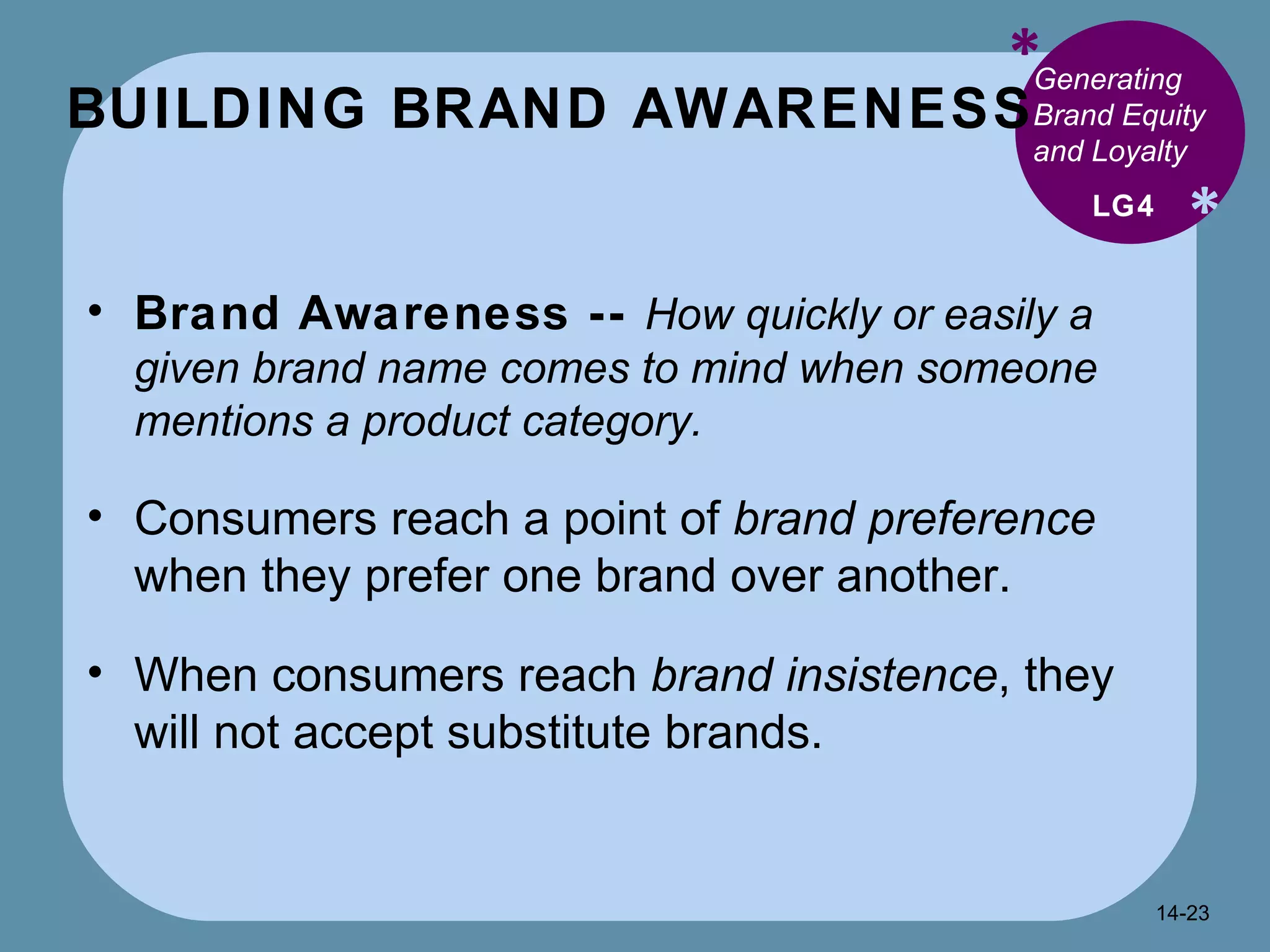 BUILDING BRAND AWARENESS  * * Generating Brand Equity and Loyalty  Brand Awareness --  How quickly or easily a given brand name comes to mind when someone mentions a product category. Consumers reach a point of  brand preference  when they prefer one brand over another. When consumers reach  brand insistence , they will not accept substitute brands. LG4 14- 