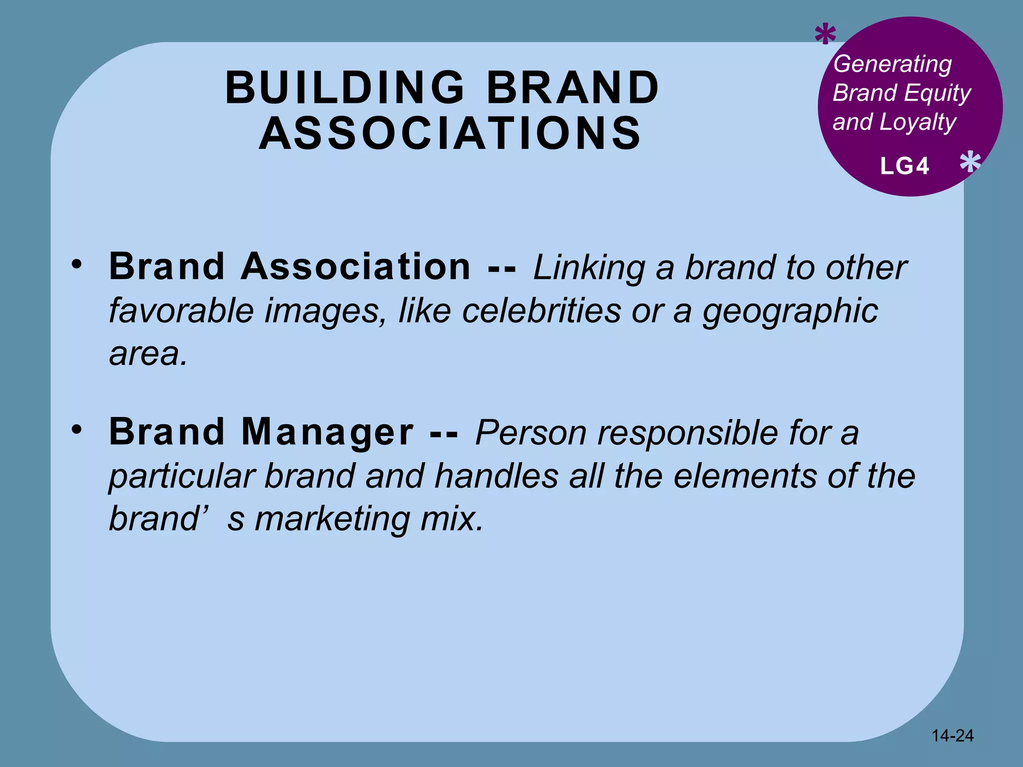 BUILDING BRAND  ASSOCIATIONS * * Generating Brand Equity and Loyalty  Brand Association --  Linking a brand to other favorable images, like celebrities or a geographic area. Brand Manager --  Person responsible for a particular brand and handles all the elements of the brand’s marketing mix. LG4 14- 