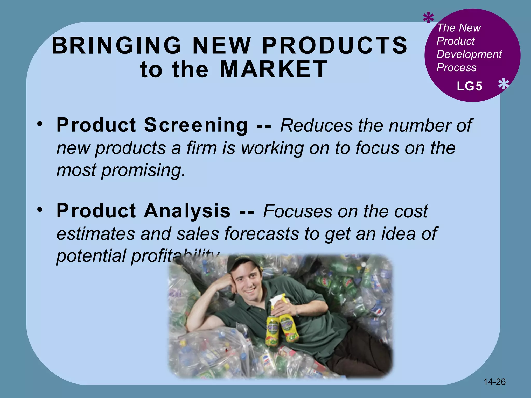 BRINGING NEW PRODUCTS  to the MARKET * * Product Screening --  Reduces the number of new products a firm is working on to focus on the most promising. Product Analysis --  Focuses on the cost estimates and sales forecasts to get an idea of potential profitability. LG5 The New Product Development Process 14- 