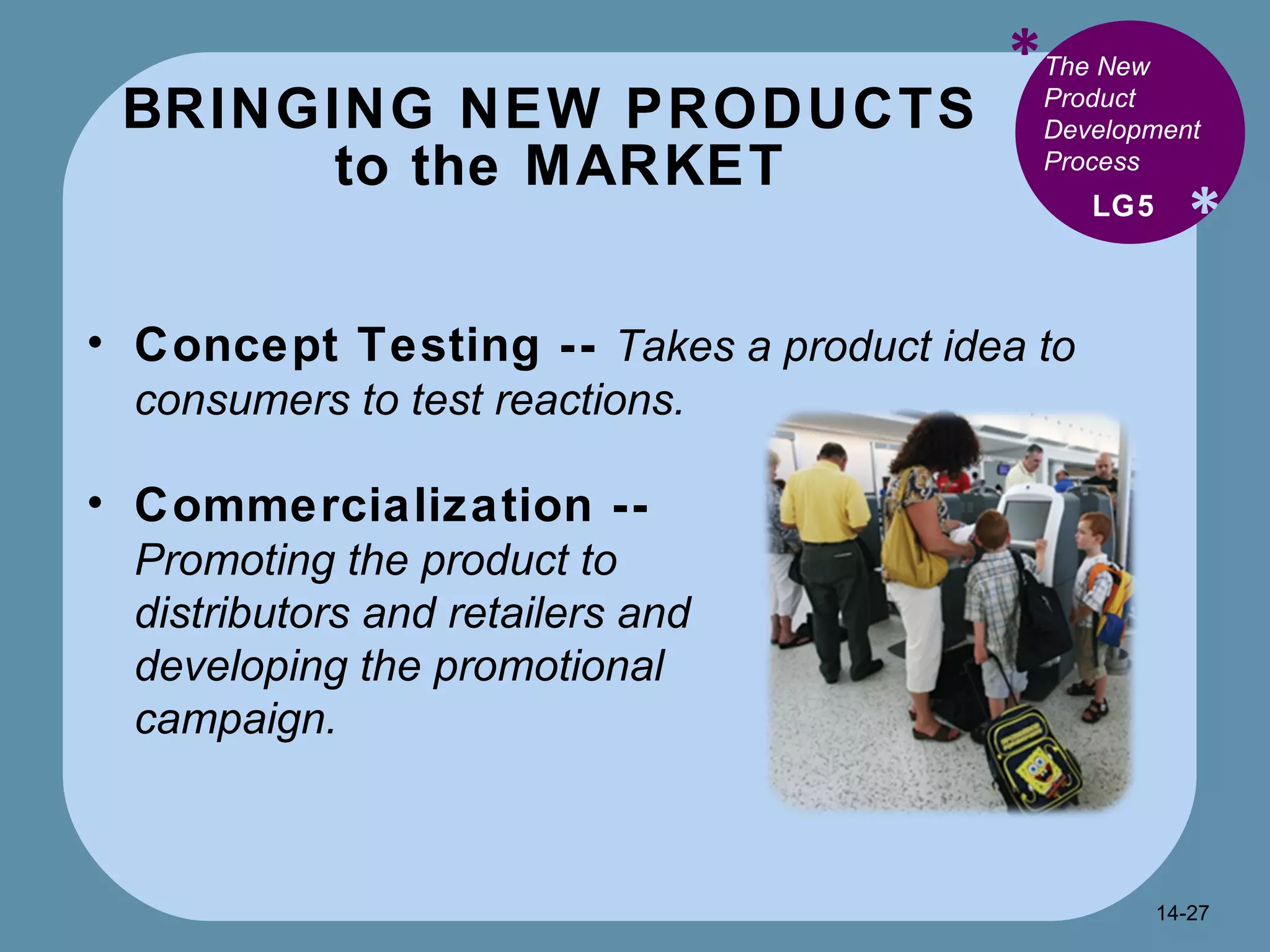 BRINGING NEW PRODUCTS  to the MARKET * * Concept Testing --   Takes a product idea to consumers to test reactions. LG5 The New Product Development Process Commercialization --  Promoting the product to distributors and retailers and developing the promotional campaign. 14- 