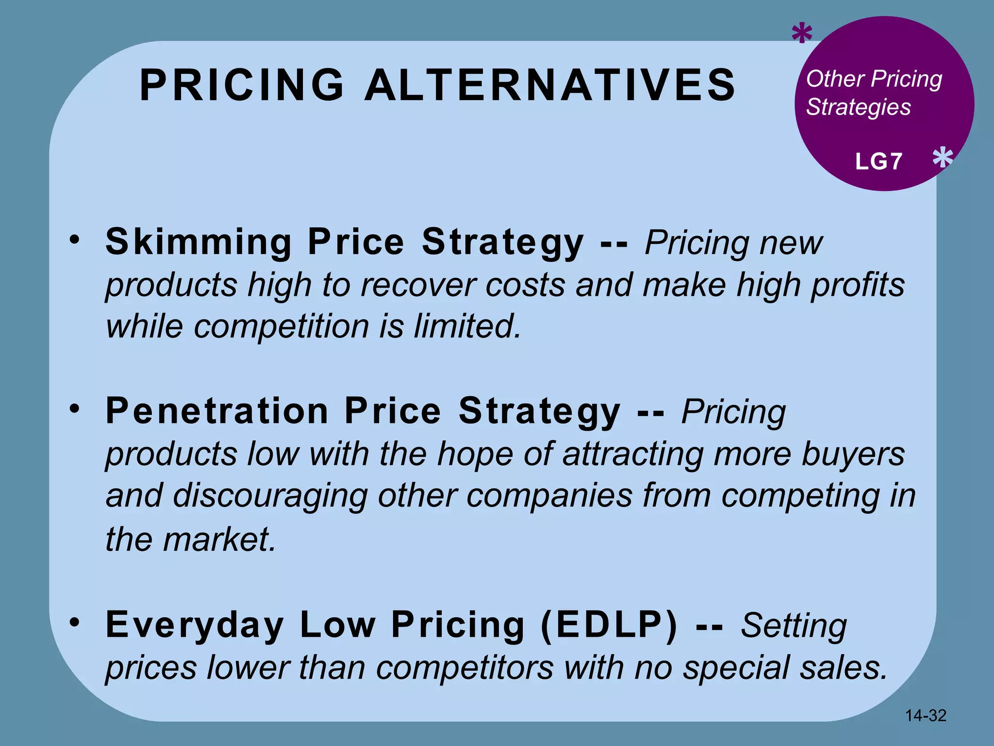 PRICING ALTERNATIVES * * Other Pricing Strategies Skimming Price Strategy --  Pricing new products high to recover costs and make high profits while competition is limited. Penetration Price Strategy --  Pricing products low with the hope of attracting more buyers and discouraging other companies from competing in the market.   Everyday Low Pricing (EDLP) --  Setting prices lower than competitors with no special sales. LG7 14- 