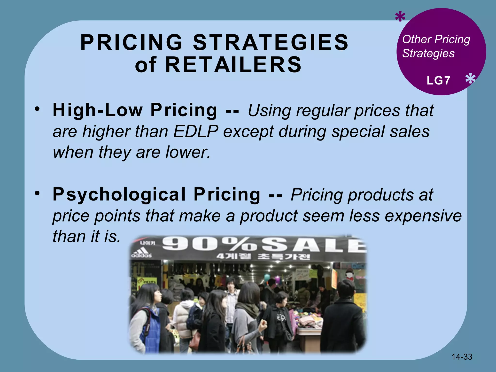 PRICING STRATEGIES  of RETAILERS * * Other Pricing Strategies High-Low Pricing --  Using regular prices that are higher than EDLP except during special sales when they are lower. Psychological Pricing --  Pricing products at price points that make a product seem less expensive than it is.  LG7 14- 
