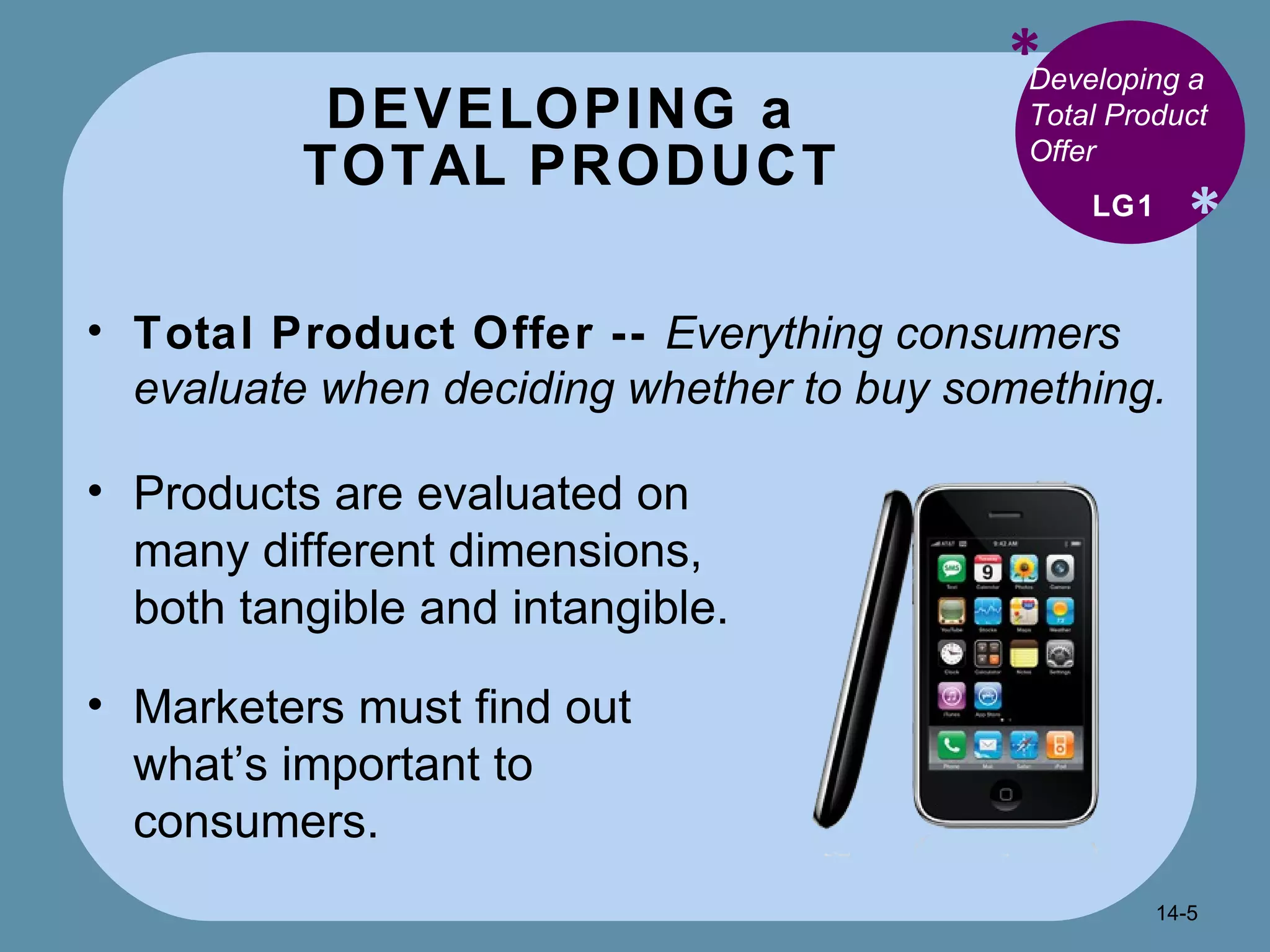 DEVELOPING a  TOTAL PRODUCT * * Developing a Total Product Offer Total Product Offer --  Everything consumers evaluate when deciding whether to buy something. LG1 Products are evaluated on many different dimensions, both tangible and intangible. Marketers must find out what’s important to consumers. 14- 