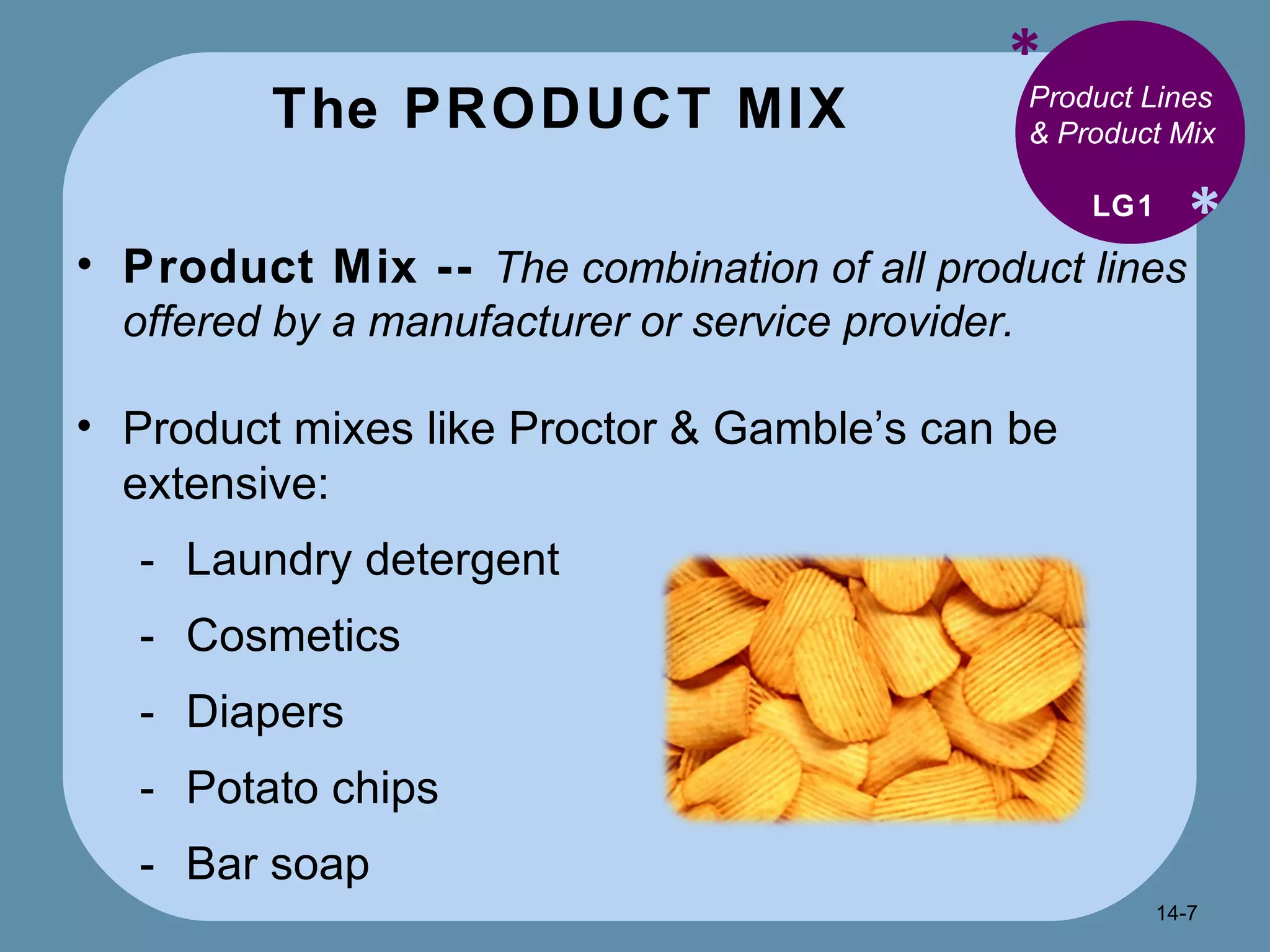 The PRODUCT MIX * * Product Lines & Product Mix Product Mix --  The combination of all product lines offered by a manufacturer or service provider. Product mixes like Proctor & Gamble’s can be extensive: Laundry detergent Cosmetics Diapers Potato chips Bar soap LG1 14- 