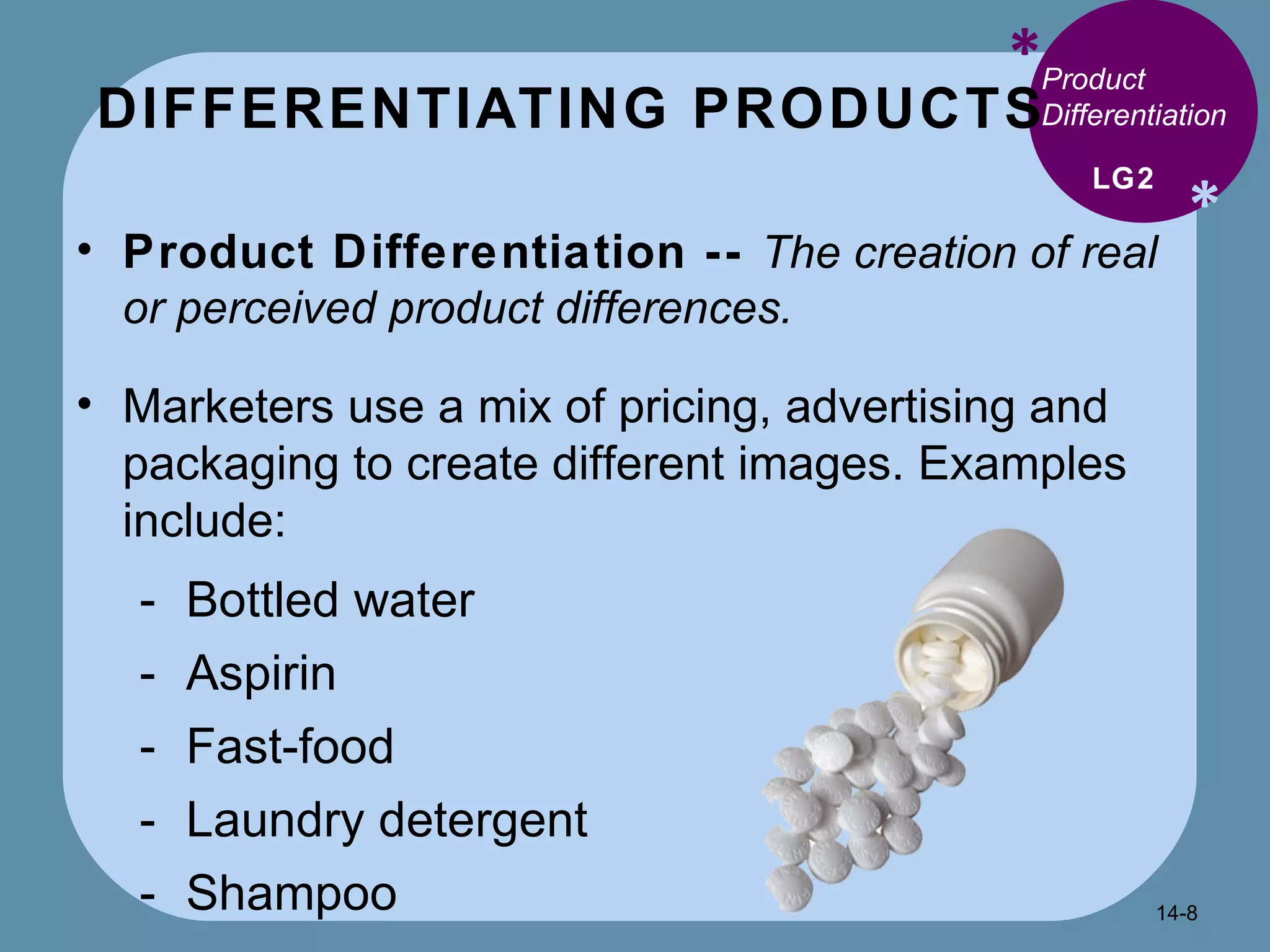 DIFFERENTIATING PRODUCTS * * Product Differentiation  Product Differentiation --  The creation of real or perceived product differences. Marketers use a mix of pricing, advertising and packaging to create different images. Examples include: Bottled water Aspirin Fast-food Laundry detergent Shampoo LG2 14- 