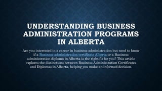 UNDERSTANDING BUSINESS
ADMINISTRATION PROGRAMS
IN ALBERTA
Are you interested in a career in business administration but need to know
if a Business administration certificate Alberta or a Business
administration diploma in Alberta is the right fit for you? This article
explores the distinctions between Business Administration Certificates
and Diplomas in Alberta, helping you make an informed decision.
 