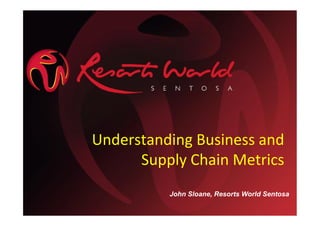 Understanding Business and
Supply Chain Metrics
John Sloane, Resorts World Sentosa
 