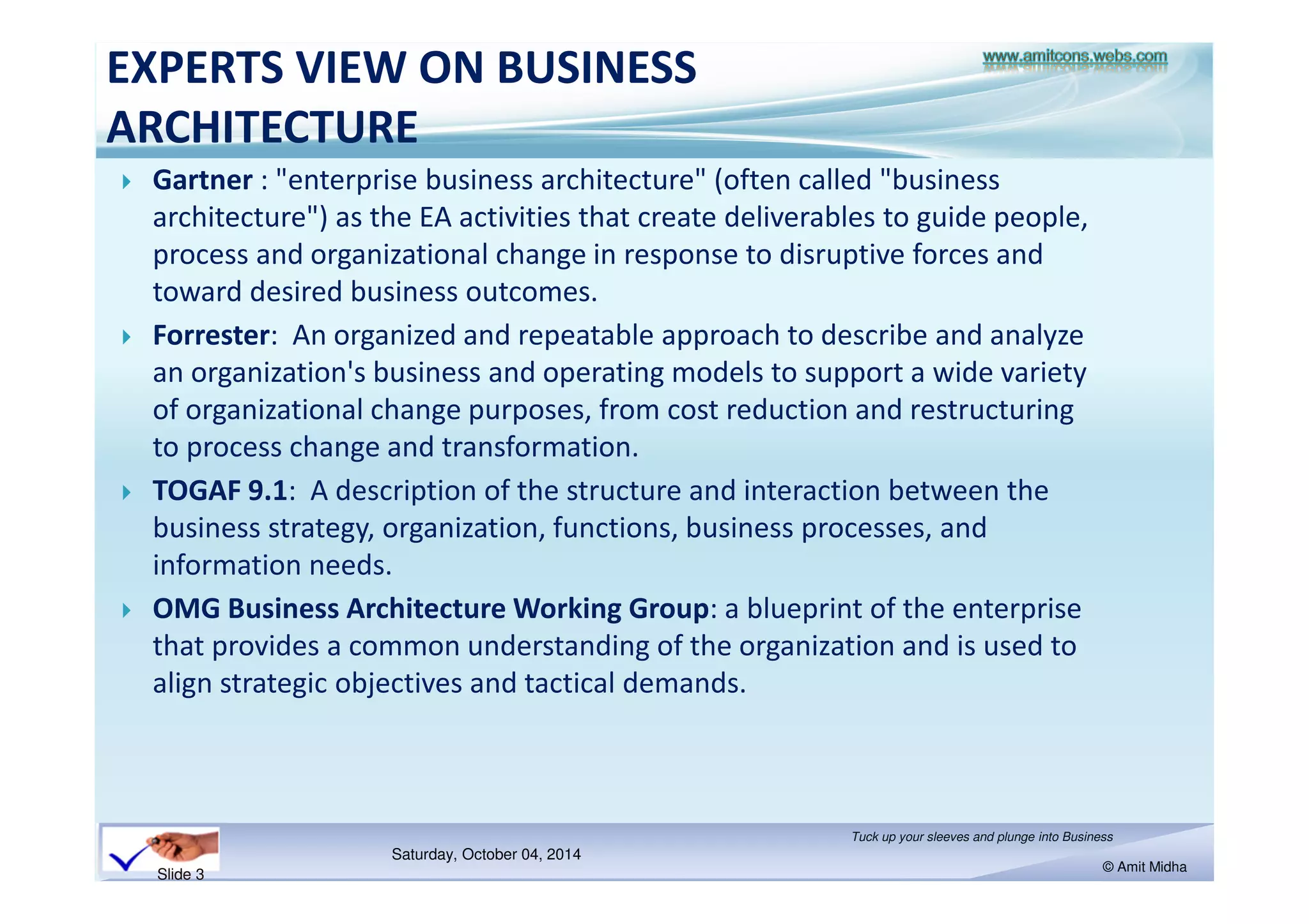 EXPERTS VIEW ON BUSINESS 
ARCHITECTURE 
 Gartner : enterprise business architecture (often called business 
architecture) as the EA activities that create deliverables to guide people, 
process and organizational change in response to disruptive forces and 
toward desired business outcomes. 
 Forrester: An organized and repeatable approach to describe and analyze 
an organization's business and operating models to support a wide variety 
of organizational change purposes, from cost reduction and restructuring 
to process change and transformation. 
 TOGAF 9.1: A description of the structure and interaction between the 
business strategy, organization, functions, business processes, and 
information needs. 
 OMG Business Architecture Working Group: a blueprint of the enterprise 
that provides a common understanding of the organization and is used to 
align strategic objectives and tactical demands. 
Saturday, October 18, 2014 
Tuck up your sleeves and plunge into Business 
© Amit Midha 
Slide 3 
 