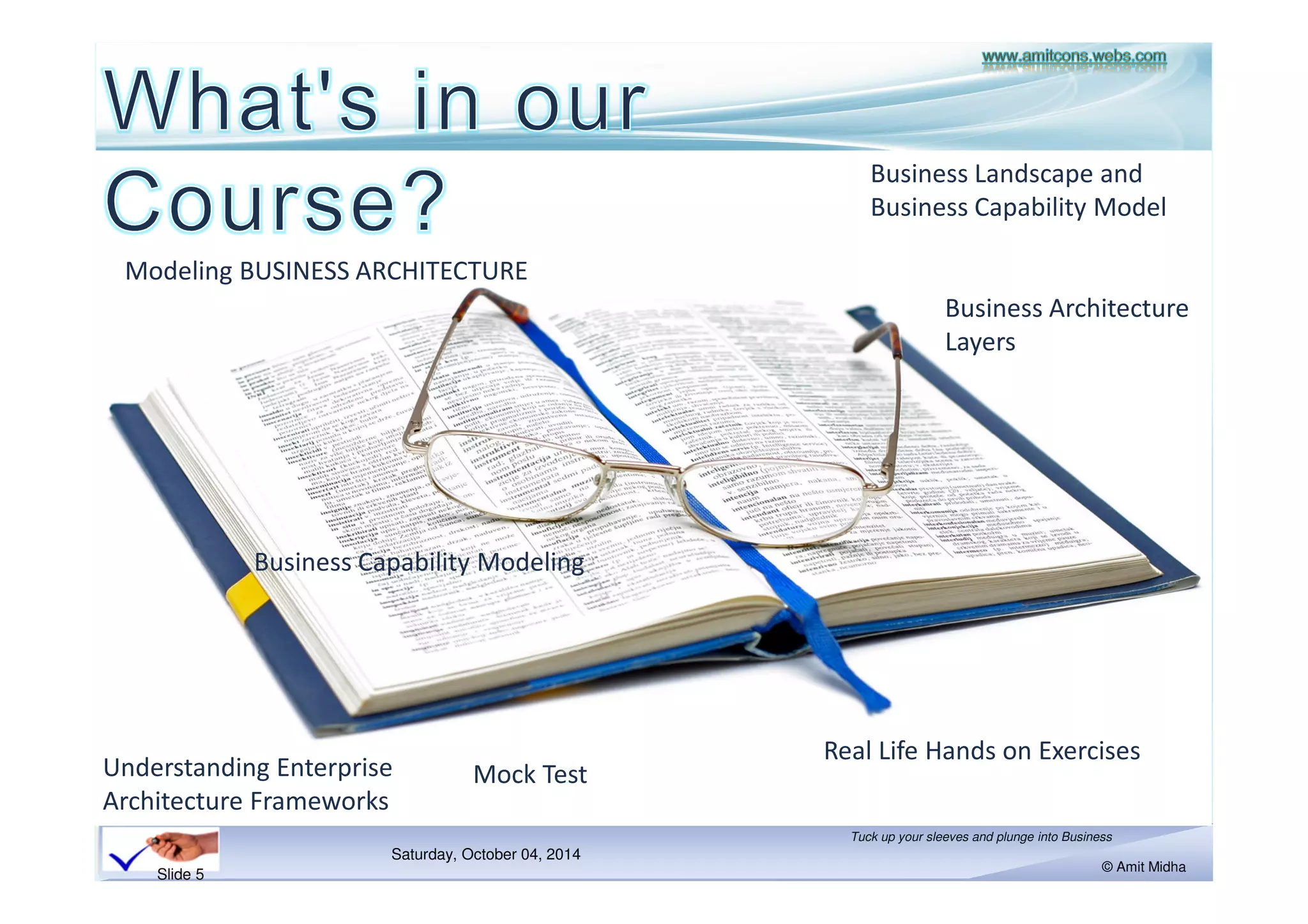 Modeling BUSINESS ARCHITECTURE 
Saturday, October 18, 2014 
Business Landscape and 
Business Capability Model 
Tuck up your sleeves and plunge into Business 
© Amit Midha 
Slide 5 
Business Capability Modeling 
Real Life Hands on Exercises 
Understanding Enterprise 
Architecture Frameworks 
Mock Test 
Business Architecture 
Layers 
 