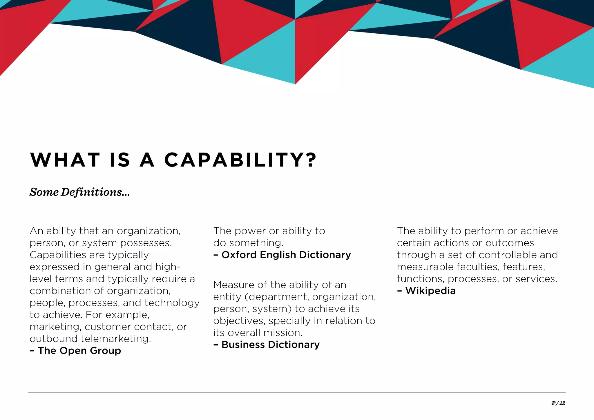 P / 12
Some Definitions…
WHAT IS A CAPABILITY?
An ability that an organization,
person, or system possesses.
Capabilities are typically
expressed in general and high-
level terms and typically require a
combination of organization,
people, processes, and technology
to achieve. For example,
marketing, customer contact, or
outbound telemarketing.
– The Open Group
The power or ability to
do something.
– Oxford English Dictionary
Measure of the ability of an
entity (department, organization,
person, system) to achieve its
objectives, specially in relation to
its overall mission.
– Business Dictionary
The ability to perform or achieve
certain actions or outcomes
through a set of controllable and
measurable faculties, features,
functions, processes, or services.
– Wikipedia
 