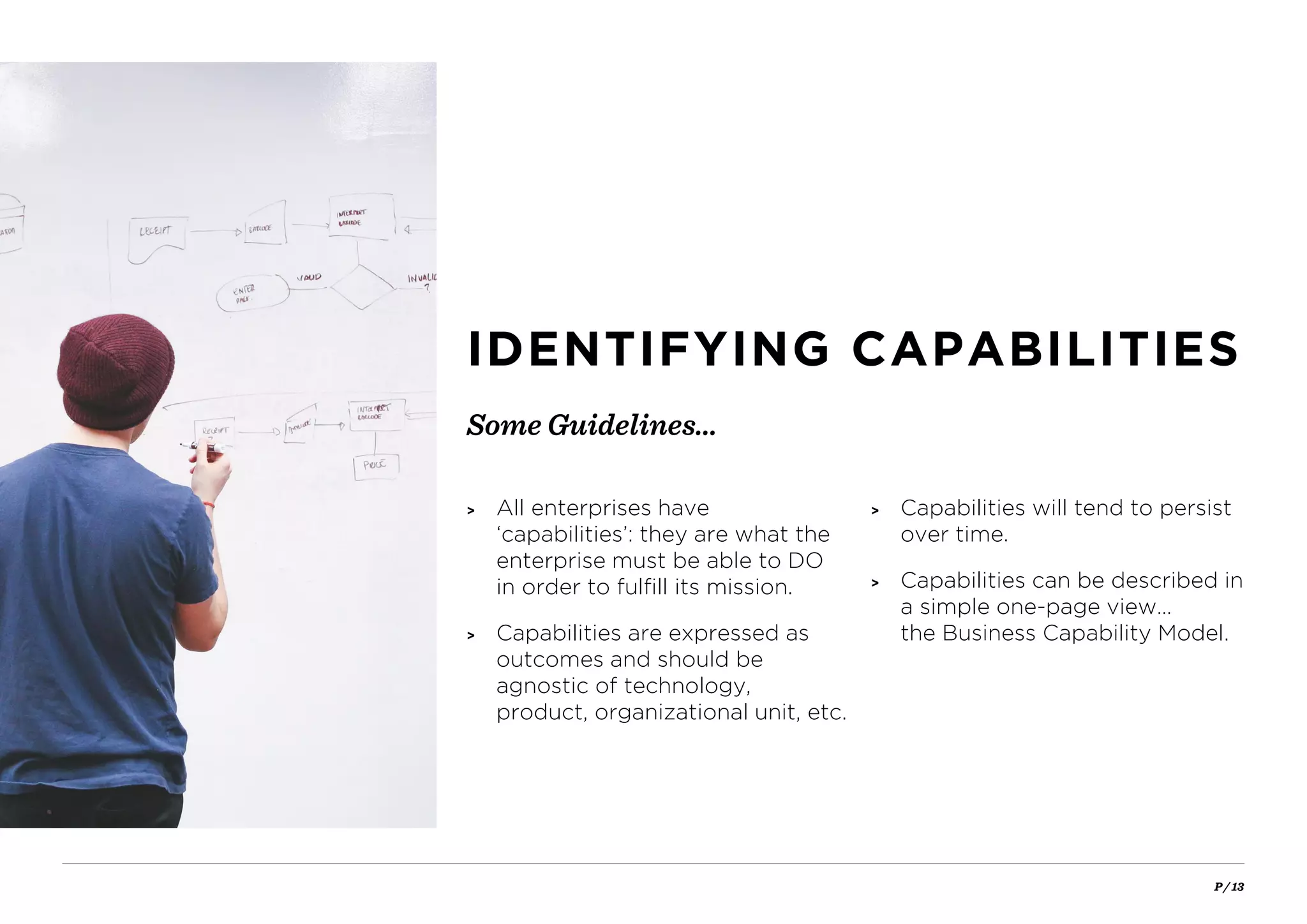 P / 13
Some Guidelines…
IDENTIFYING CAPABILITIES
> All enterprises have
‘capabilities’: they are what the
enterprise must be able to DO
in order to fulfill its mission.
> Capabilities are expressed as
outcomes and should be
agnostic of technology,
product, organizational unit, etc.
> Capabilities will tend to persist
over time.
> Capabilities can be described in
a simple one-page view…
the Business Capability Model.
 