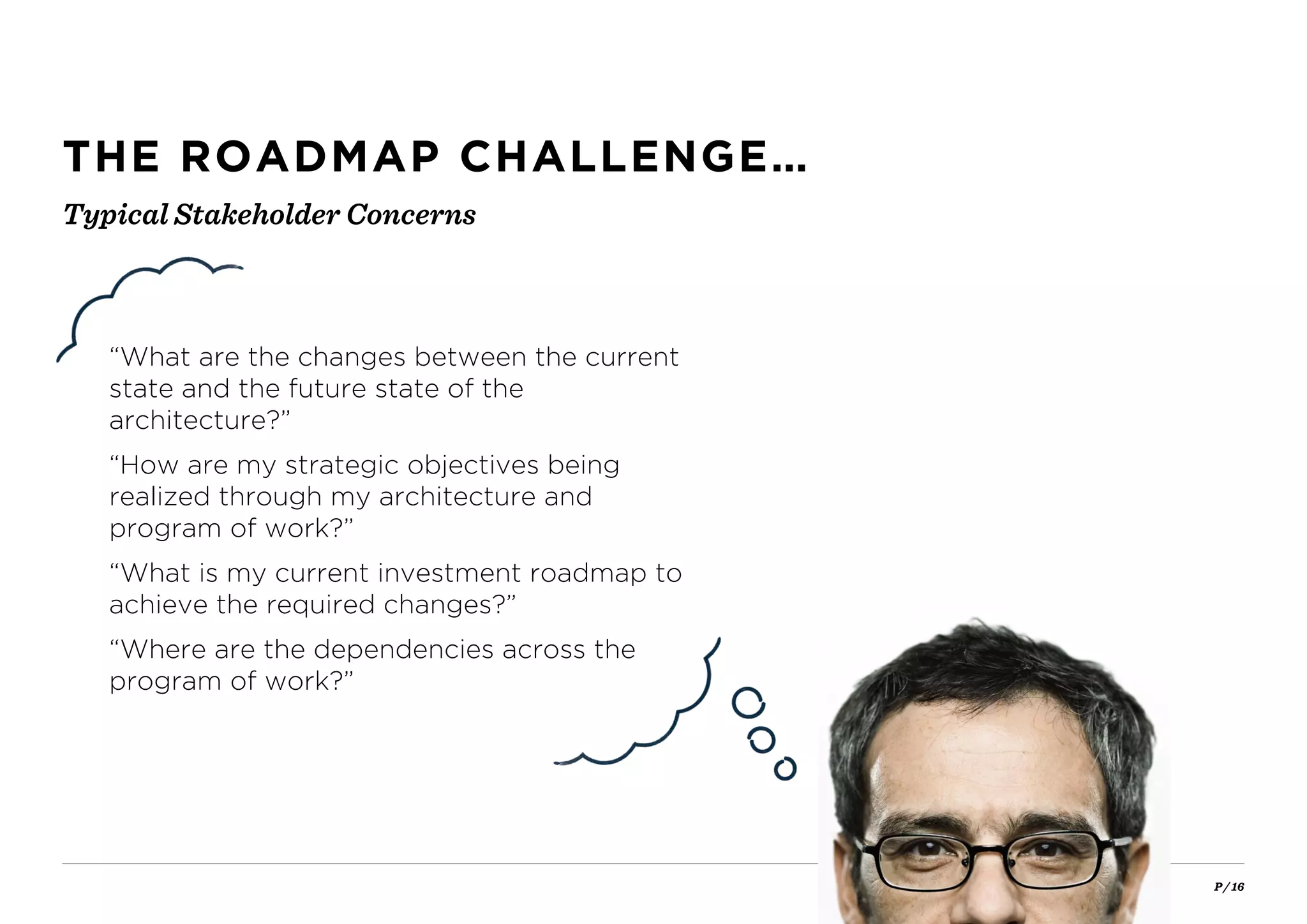 P / 16
THE ROADMAP CHALLENGE…
“What are the changes between the current
state and the future state of the
architecture?”
“How are my strategic objectives being
realized through my architecture and
program of work?”
“What is my current investment roadmap to
achieve the required changes?”
“Where are the dependencies across the
program of work?”
Typical Stakeholder Concerns
 