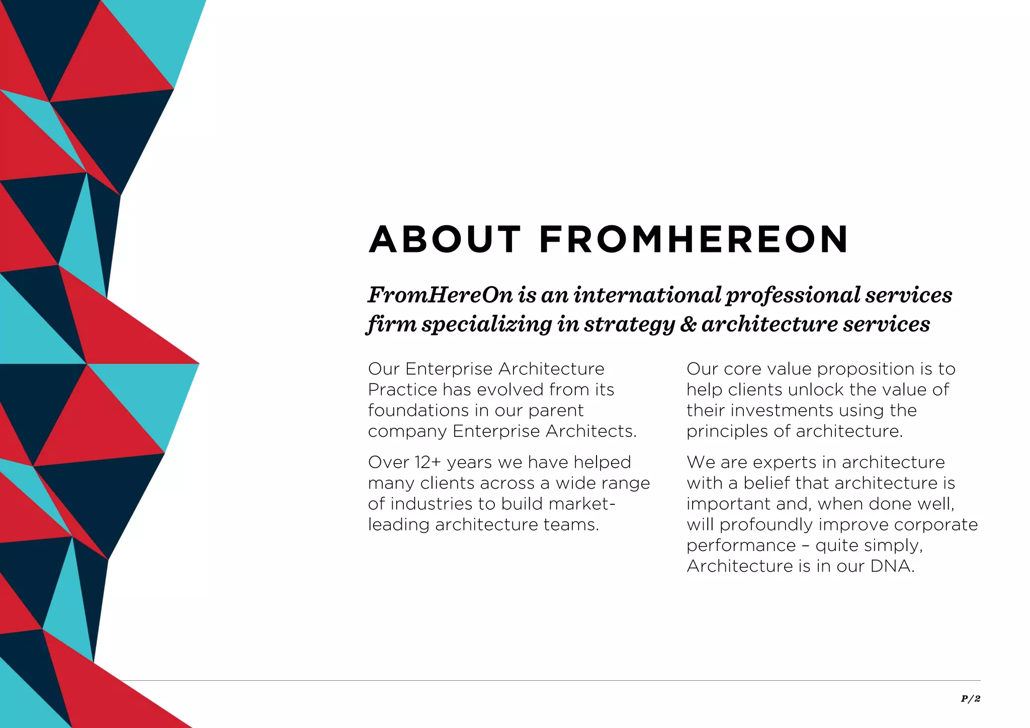 P / 2
FromHereOn is an international professional services
firm specializing in strategy & architecture services
ABOUT FROMHEREON
Our Enterprise Architecture
Practice has evolved from its
foundations in our parent
company Enterprise Architects.
Over 12+ years we have helped
many clients across a wide range
of industries to build market-
leading architecture teams.
Our core value proposition is to
help clients unlock the value of
their investments using the
principles of architecture.
We are experts in architecture
with a belief that architecture is
important and, when done well,
will profoundly improve corporate
performance – quite simply,
Architecture is in our DNA.
 
