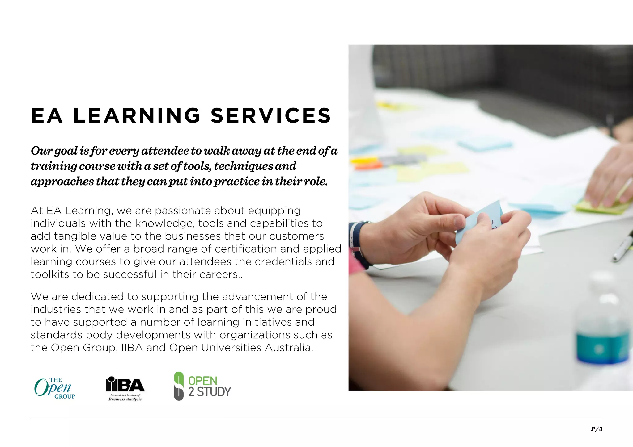 P / 3
At EA Learning, we are passionate about equipping
individuals with the knowledge, tools and capabilities to
add tangible value to the businesses that our customers
work in. We offer a broad range of certification and applied
learning courses to give our attendees the credentials and
toolkits to be successful in their careers..
We are dedicated to supporting the advancement of the
industries that we work in and as part of this we are proud
to have supported a number of learning initiatives and
standards body developments with organizations such as
the Open Group, IIBA and Open Universities Australia.
Ourgoalisforeveryattendeetowalkawayattheendofa
trainingcoursewithasetoftools,techniquesand
approachesthattheycanputintopracticeintheirrole.
EA LEARNING SERVICES
 